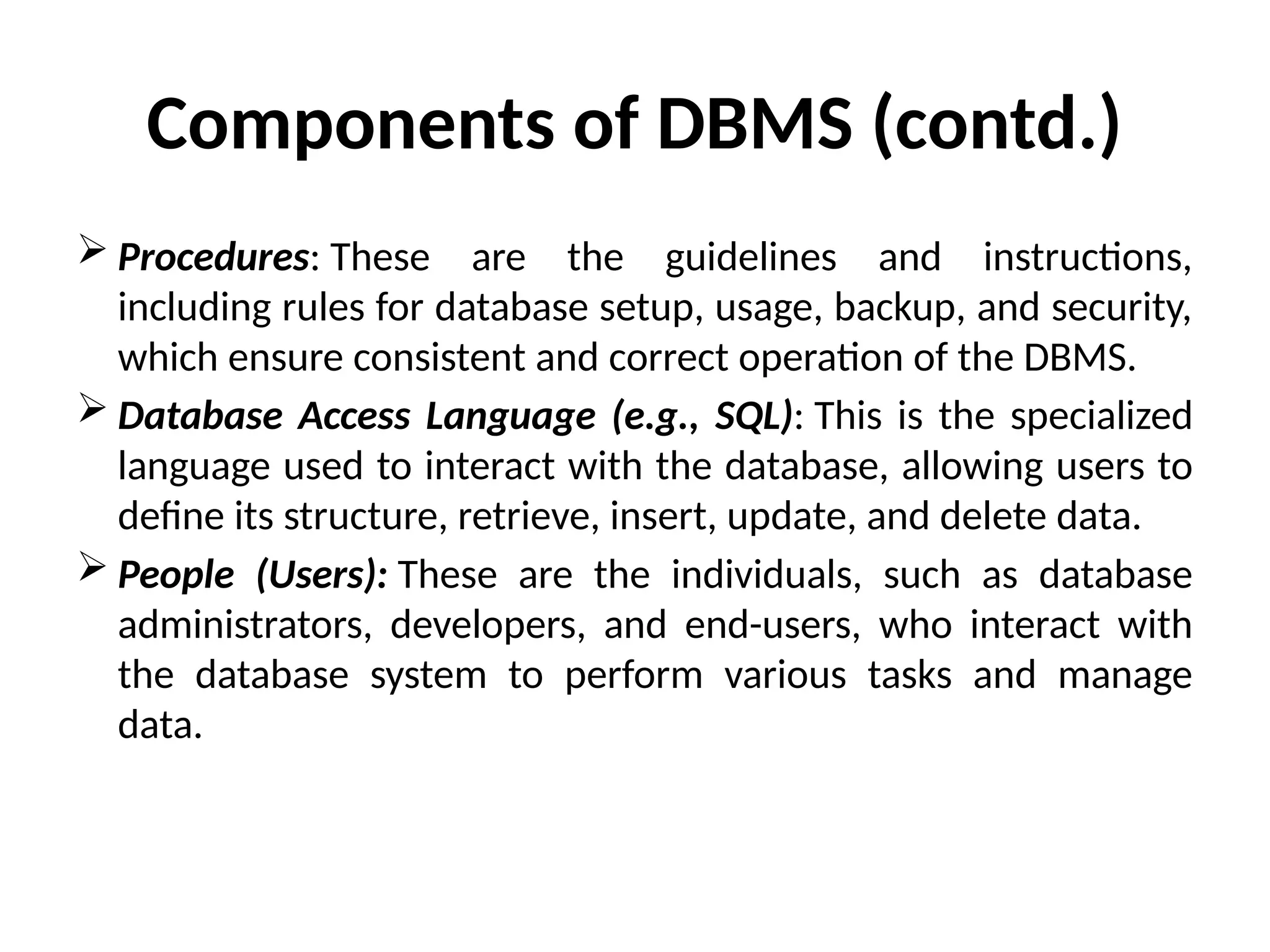  Procedures: These are the guidelines and instructions,
including rules for database setup, usage, backup, and security,
which ensure consistent and correct operation of the DBMS.
 Database Access Language (e.g., SQL): This is the specialized
language used to interact with the database, allowing users to
define its structure, retrieve, insert, update, and delete data.
 People (Users): These are the individuals, such as database
administrators, developers, and end-users, who interact with
the database system to perform various tasks and manage
data.
Components of DBMS (contd.)
 