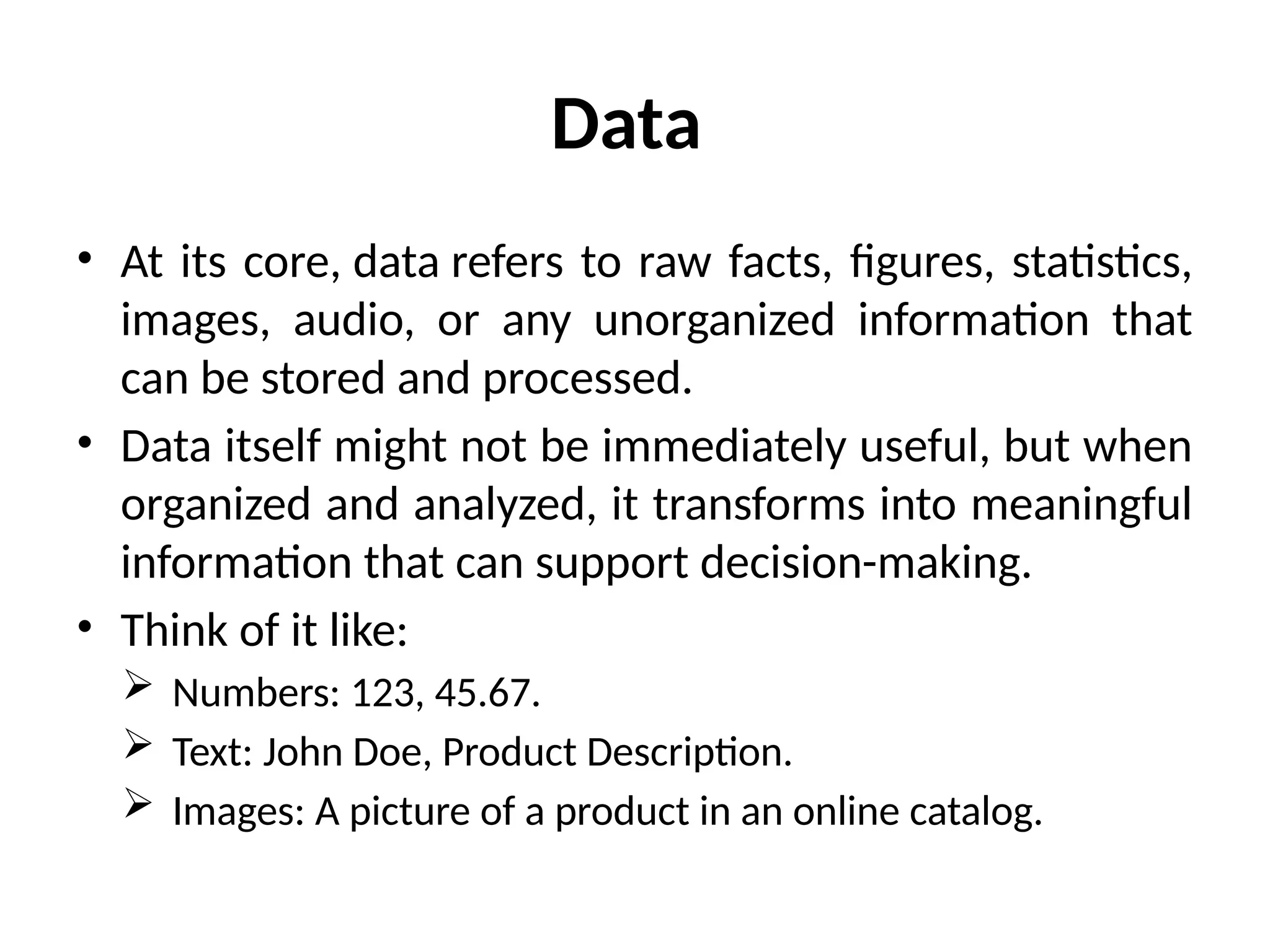Data
• At its core, data refers to raw facts, figures, statistics,
images, audio, or any unorganized information that
can be stored and processed.
• Data itself might not be immediately useful, but when
organized and analyzed, it transforms into meaningful
information that can support decision-making.
• Think of it like:
 Numbers: 123, 45.67.
 Text: John Doe, Product Description.
 Images: A picture of a product in an online catalog.
 