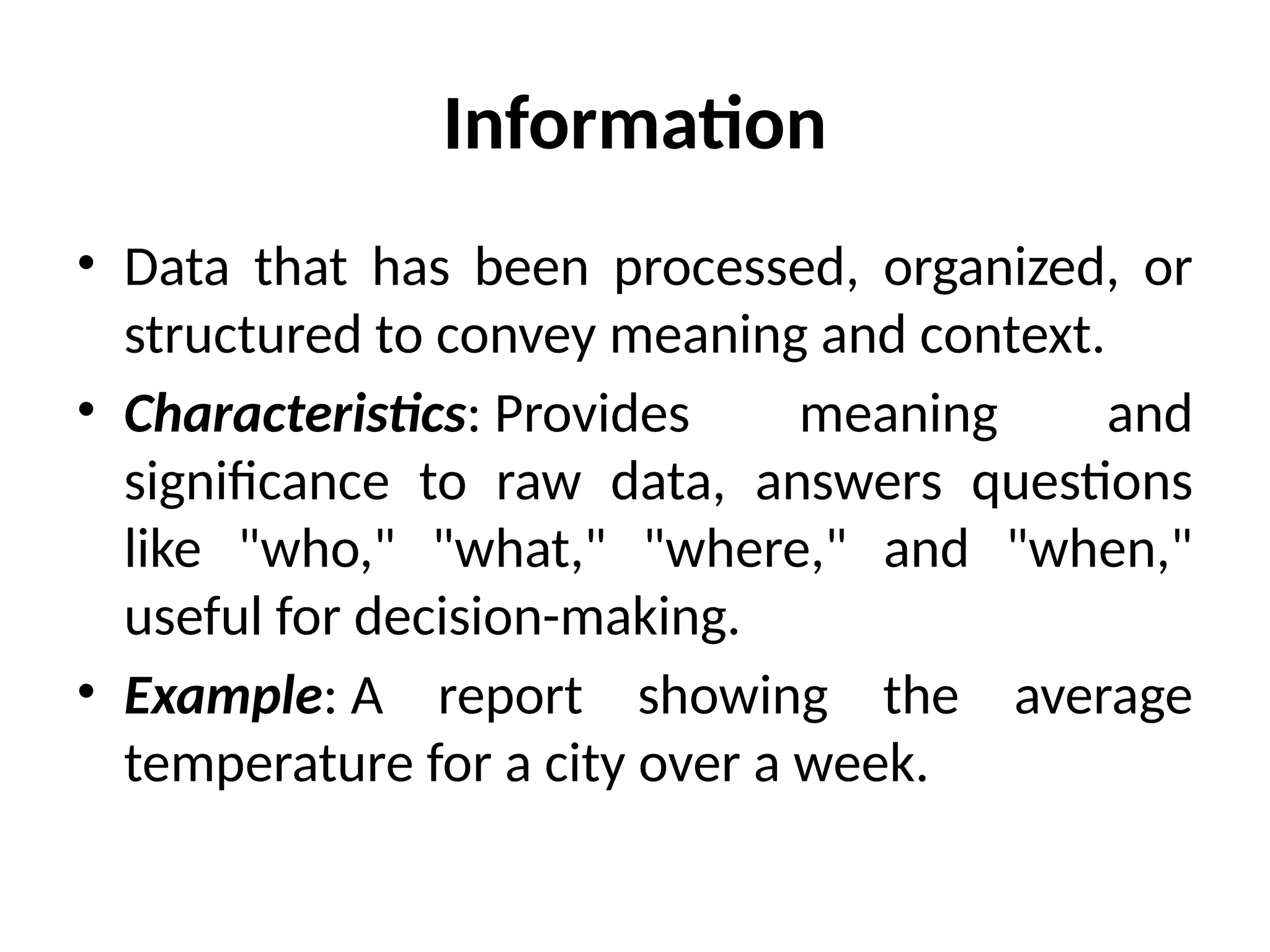 Information
• Data that has been processed, organized, or
structured to convey meaning and context.
• Characteristics: Provides meaning and
significance to raw data, answers questions
like "who," "what," "where," and "when,"
useful for decision-making.
• Example: A report showing the average
temperature for a city over a week.
 