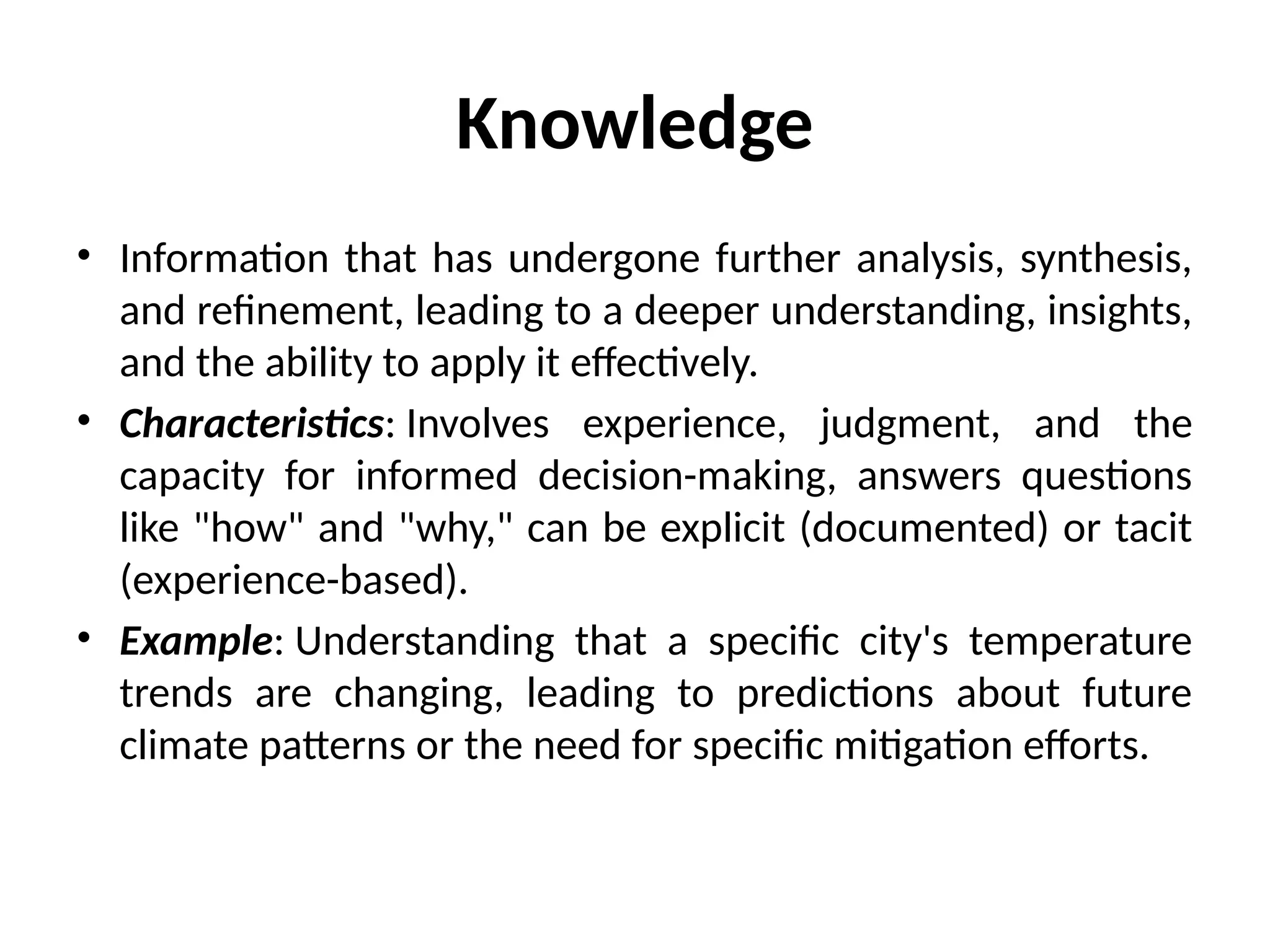 Knowledge
• Information that has undergone further analysis, synthesis,
and refinement, leading to a deeper understanding, insights,
and the ability to apply it effectively.
• Characteristics: Involves experience, judgment, and the
capacity for informed decision-making, answers questions
like "how" and "why," can be explicit (documented) or tacit
(experience-based).
• Example: Understanding that a specific city's temperature
trends are changing, leading to predictions about future
climate patterns or the need for specific mitigation efforts.
 