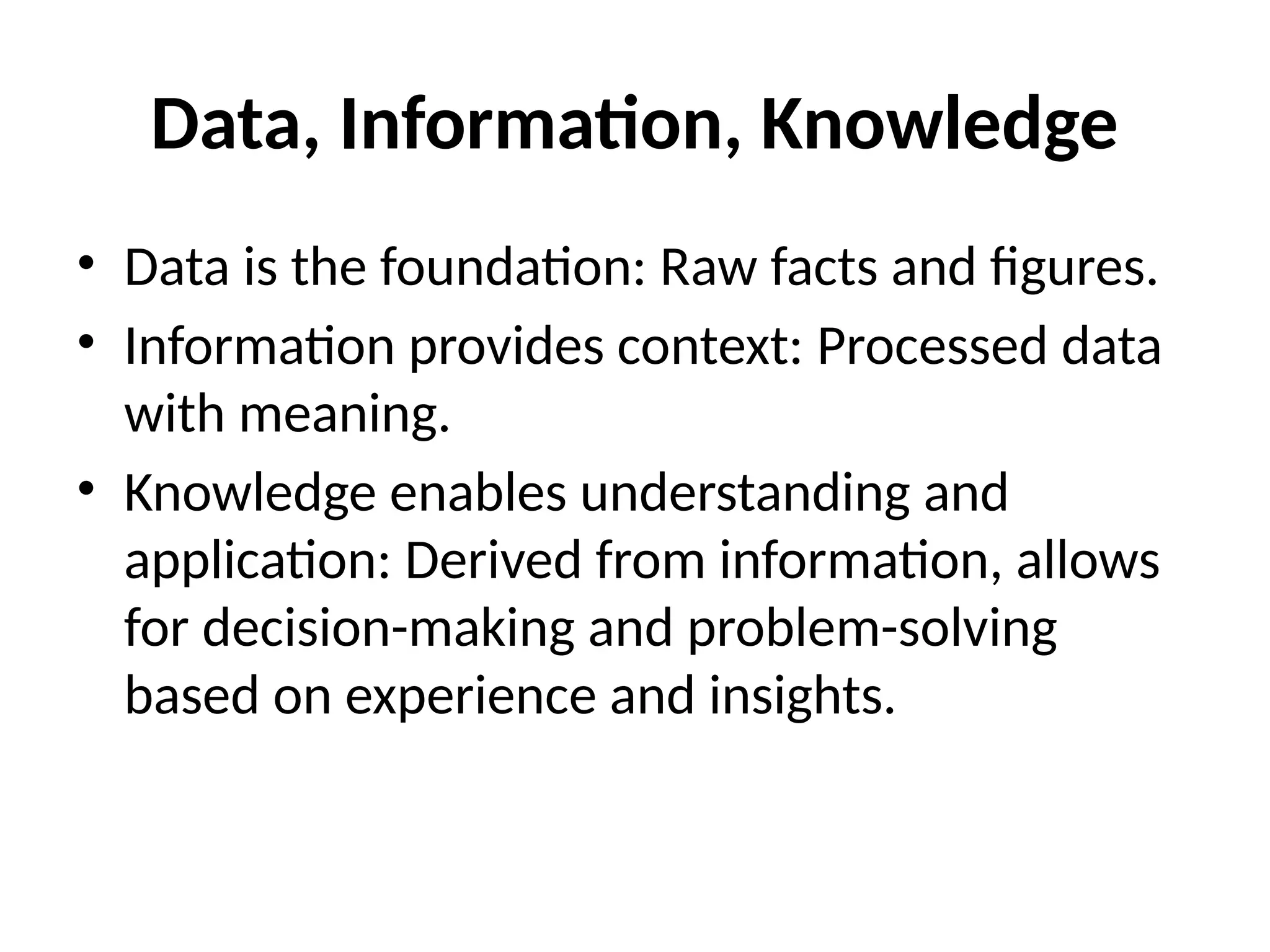 Data, Information, Knowledge
• Data is the foundation: Raw facts and figures.
• Information provides context: Processed data
with meaning.
• Knowledge enables understanding and
application: Derived from information, allows
for decision-making and problem-solving
based on experience and insights.
 