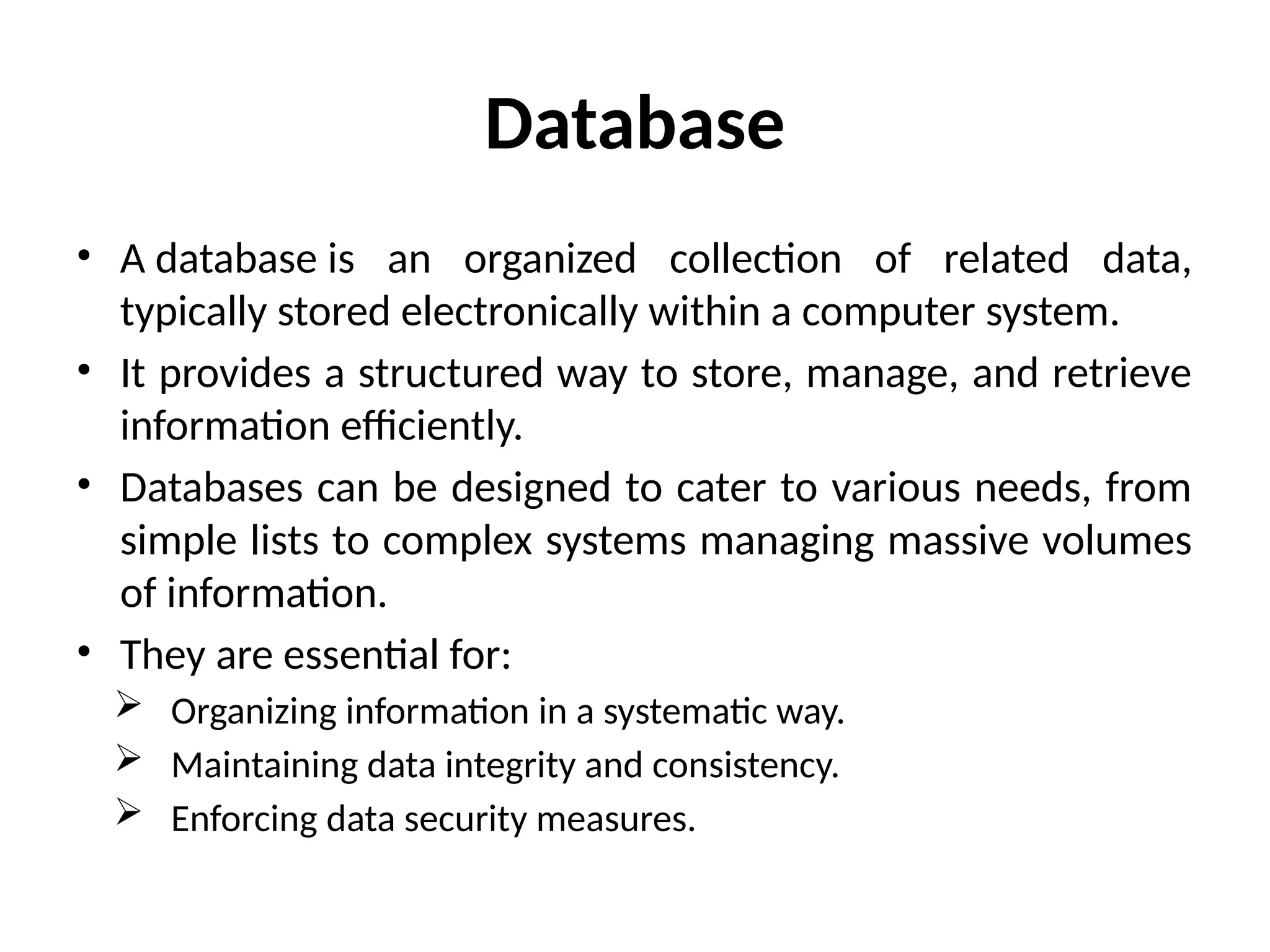 Database
• A database is an organized collection of related data,
typically stored electronically within a computer system.
• It provides a structured way to store, manage, and retrieve
information efficiently.
• Databases can be designed to cater to various needs, from
simple lists to complex systems managing massive volumes
of information.
• They are essential for:
 Organizing information in a systematic way.
 Maintaining data integrity and consistency.
 Enforcing data security measures.
 