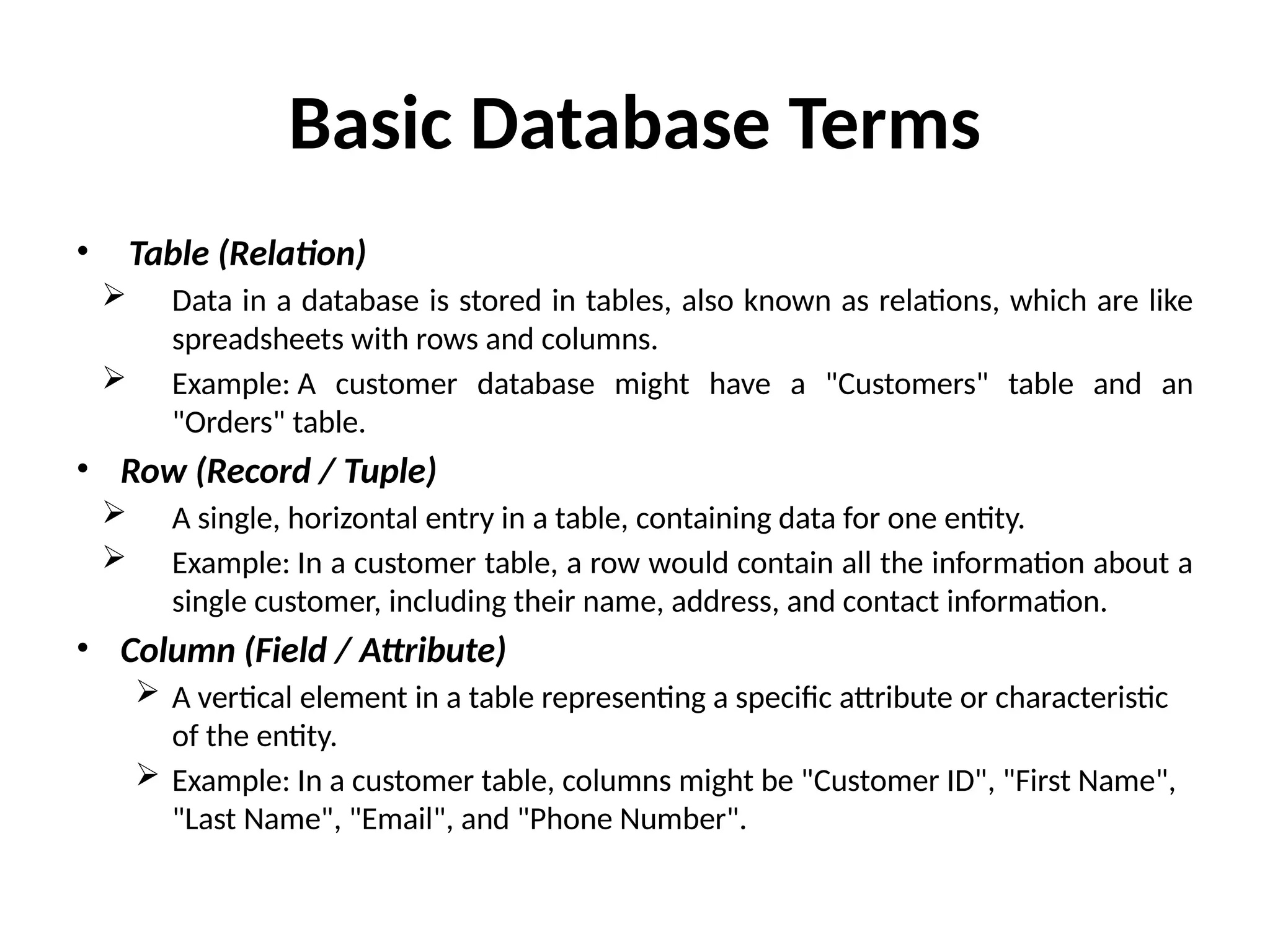 Basic Database Terms
• Table (Relation)
 Data in a database is stored in tables, also known as relations, which are like
spreadsheets with rows and columns.
 Example: A customer database might have a "Customers" table and an
"Orders" table.
• Row (Record / Tuple)
 A single, horizontal entry in a table, containing data for one entity.
 Example: In a customer table, a row would contain all the information about a
single customer, including their name, address, and contact information.
• Column (Field / Attribute)
 A vertical element in a table representing a specific attribute or characteristic
of the entity.
 Example: In a customer table, columns might be "Customer ID", "First Name",
"Last Name", "Email", and "Phone Number".
 
