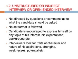  2. UNSTRUCTURED OR INDIRECT
INTERVIEW OR OPEN-ENDED INTERVIEW
 Not directed by questions or comments as to
what the candidate should be asked
 No set format is followed
 Candidate is encouraged to express himself on
any topic of his interest, his expectations,
background etc.
 Interviewers look for traits of character and
nature of his aspirations, strengths,
weaknesses, potential etc.
 