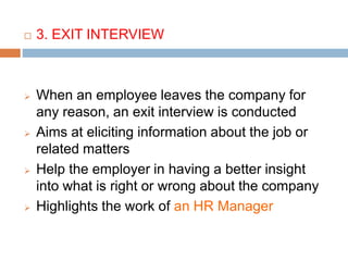  3. EXIT INTERVIEW
 When an employee leaves the company for
any reason, an exit interview is conducted
 Aims at eliciting information about the job or
related matters
 Help the employer in having a better insight
into what is right or wrong about the company
 Highlights the work of an HR Manager
 