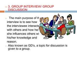  3. GROUP INTERVIEW/ GROUP
DISCUSSION
 The main purpose of this
interview is to see how
the interviewee interacts
with others and how he/
she influences others with
his/her knowledge and
reason.
 Also known as GD’s, a topic for discussion is
given to a group.
 