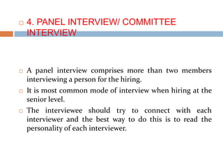  4. PANEL INTERVIEW/ COMMITTEE
INTERVIEW
 A panel interview comprises more than two members
interviewing a person for the hiring.
 It is most common mode of interview when hiring at the
senior level.
 The interviewee should try to connect with each
interviewer and the best way to do this is to read the
personality of each interviewer.
 