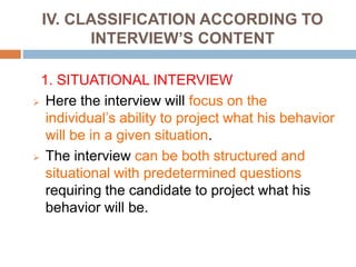 IV. CLASSIFICATION ACCORDING TO
INTERVIEW’S CONTENT
1. SITUATIONAL INTERVIEW
 Here the interview will focus on the
individual’s ability to project what his behavior
will be in a given situation.
 The interview can be both structured and
situational with predetermined questions
requiring the candidate to project what his
behavior will be.
 