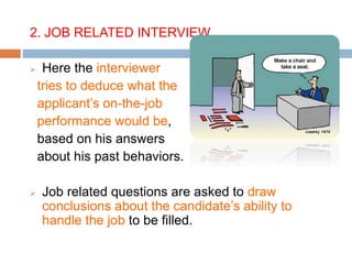 2. JOB RELATED INTERVIEW
 Here the interviewer
tries to deduce what the
applicant’s on-the-job
performance would be,
based on his answers
about his past behaviors.
 Job related questions are asked to draw
conclusions about the candidate’s ability to
handle the job to be filled.
 