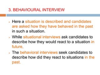 3. BEHAVIOURAL INTERVIEW
 Here a situation is described and candidates
are asked how they have behaved in the past
in such a situation.
 While situational interviews ask candidates to
describe how they would react to a situation in
future,
 The behavioral interviews seek candidates to
describe how did they react to situations in the
past.
 