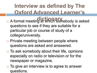  A formal meeting at which somebody is asked
questions to see if they are suitable for a
particular job or course of study of a
college/university.
 Private meeting between people where
questions are asked and answered.
 To ask somebody about their life, opinions
especially on radio or television or for the
newspaper or magazine.
 To give an interview is to agree to answer
questions.
Interview as defined by The
Oxford Advanced Learner’s
dictionary
 