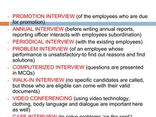  PROMOTION INTERVIEW (of the employees who are due
for promotion)
 ANNUAL INTERVIEW (before writing annual reports,
reporting officer interacts with employees subordination)
 PERIODICAL INTERVIEW (with the existing employees)
 PROBLEM INTERVIEW (of an employee whose
performance is unsatisfactory-to find out reasons and find
solutions)
 COMPUTERIZED INTERVIEW (questions are presented
in MCQs)
 WALK-IN INTERVIEW (no specific candidates are called,
but those who are eligible can come with their valid
documents)
 VIDEO CONFERENCING (using video technology;
clothing, body language and dialogue are important here
as well)
 