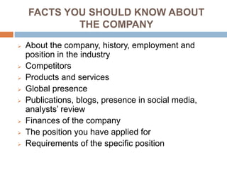FACTS YOU SHOULD KNOW ABOUT
THE COMPANY
 About the company, history, employment and
position in the industry
 Competitors
 Products and services
 Global presence
 Publications, blogs, presence in social media,
analysts’ review
 Finances of the company
 The position you have applied for
 Requirements of the specific position
 