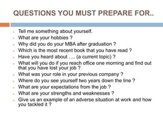 QUESTIONS YOU MUST PREPARE FOR..
 Tell me something about yourself.
 What are your hobbies ?
 Why did you do your MBA after graduation ?
 Which is the most recent book that you have read ?
 Have you heard about …. (a current topic) ?
 What will you do if you reach office one morning and find out
that you have lost your job ?
 What was your role in your previous company ?
 Where do you see yourself two years down the line ?
 What are your expectations from the job ?
 What are your strengths and weaknesses ?
 Give us an example of an adverse situation at work and how
you tackled it ?
 