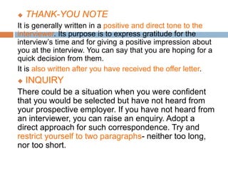  THANK-YOU NOTE
It is generally written in a positive and direct tone to the
interviewer. Its purpose is to express gratitude for the
interview’s time and for giving a positive impression about
you at the interview. You can say that you are hoping for a
quick decision from them.
It is also written after you have received the offer letter.
 INQUIRY
There could be a situation when you were confident
that you would be selected but have not heard from
your prospective employer. If you have not heard from
an interviewer, you can raise an enquiry. Adopt a
direct approach for such correspondence. Try and
restrict yourself to two paragraphs- neither too long,
nor too short.
 