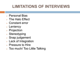 LIMITATIONS OF INTERVIEWS
 Personal Bias
 The Halo Effect
 Constant error
 Leniency
 Projection
 Stereotyping
 Snap judgement
 Lack of Integration
 Pressure to Hire
 Too much/ Too Little Talking
 