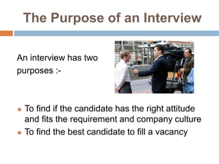 The Purpose of an Interview
An interview has two
purposes :-
 To find if the candidate has the right attitude
and fits the requirement and company culture
 To find the best candidate to fill a vacancy
 