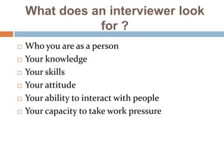 What does an interviewer look
for ?
 Who you are as a person
 Your knowledge
 Your skills
 Your attitude
 Your ability to interact with people
 Your capacity to take work pressure
 