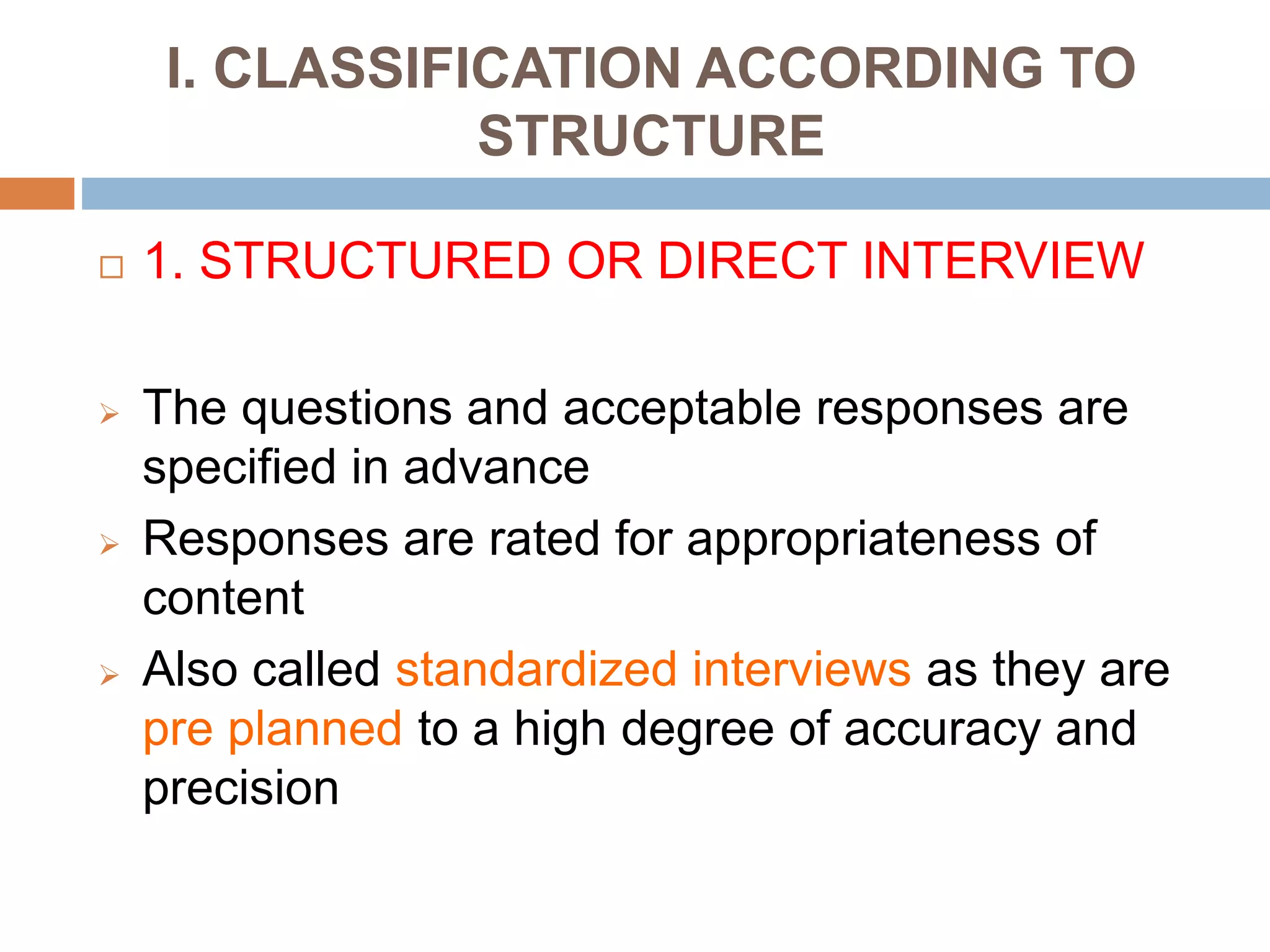 I. CLASSIFICATION ACCORDING TO
STRUCTURE
 1. STRUCTURED OR DIRECT INTERVIEW
 The questions and acceptable responses are
specified in advance
 Responses are rated for appropriateness of
content
 Also called standardized interviews as they are
pre planned to a high degree of accuracy and
precision
 