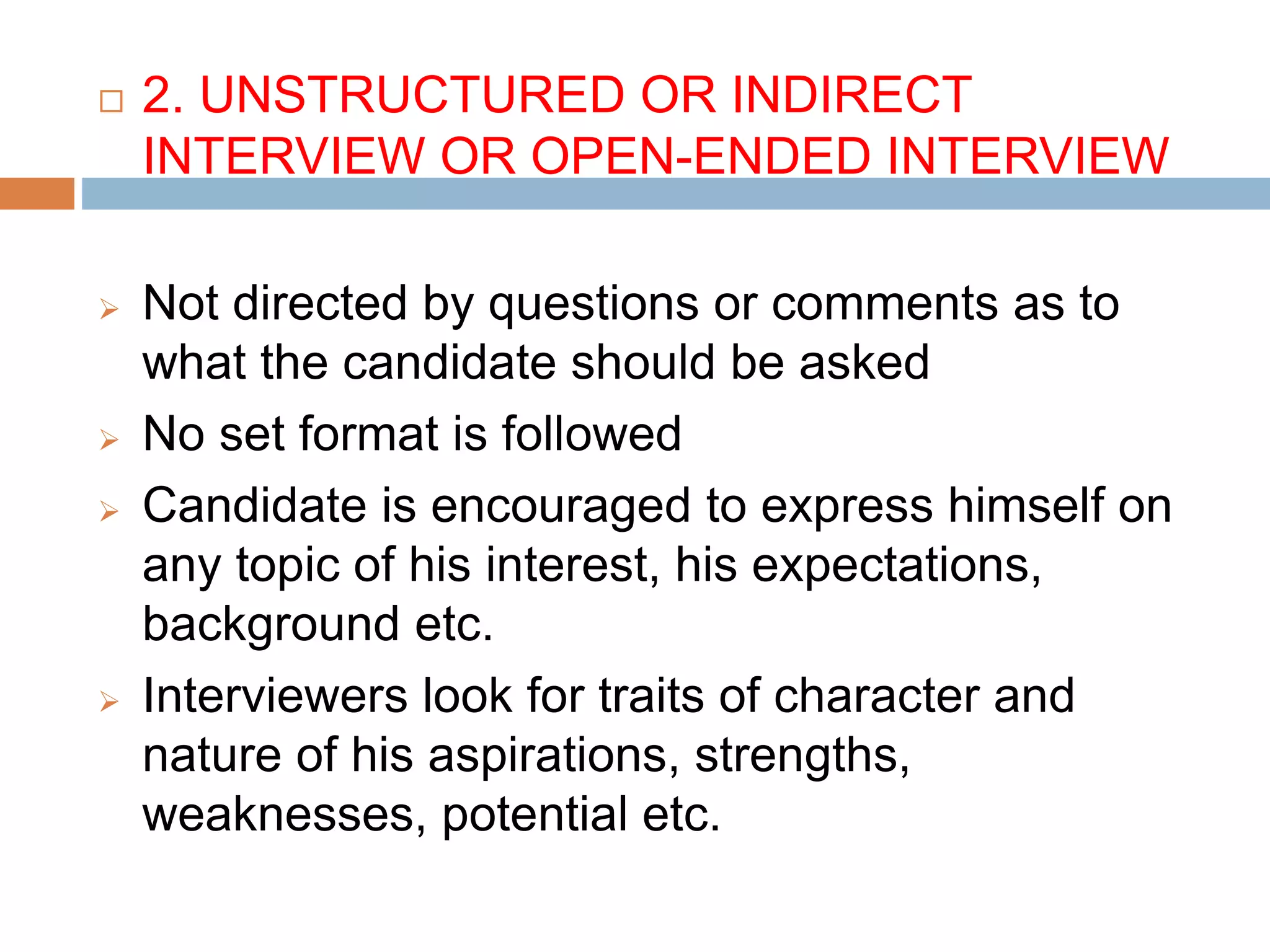  2. UNSTRUCTURED OR INDIRECT
INTERVIEW OR OPEN-ENDED INTERVIEW
 Not directed by questions or comments as to
what the candidate should be asked
 No set format is followed
 Candidate is encouraged to express himself on
any topic of his interest, his expectations,
background etc.
 Interviewers look for traits of character and
nature of his aspirations, strengths,
weaknesses, potential etc.
 