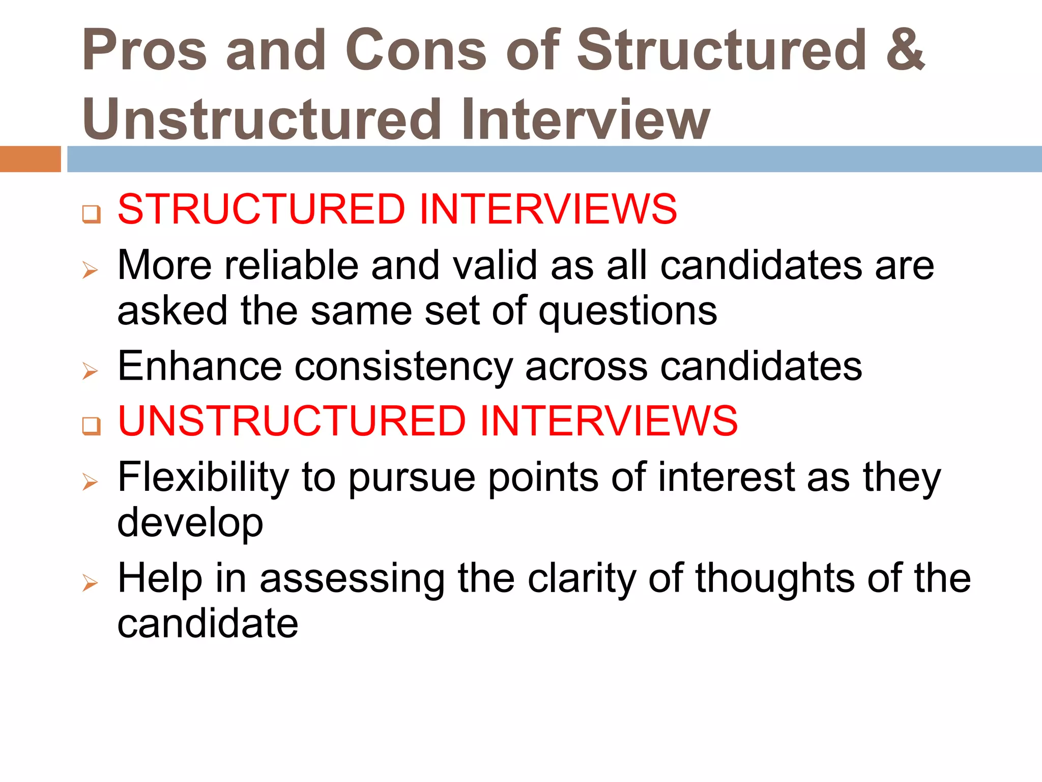 Pros and Cons of Structured &
Unstructured Interview
 STRUCTURED INTERVIEWS
 More reliable and valid as all candidates are
asked the same set of questions
 Enhance consistency across candidates
 UNSTRUCTURED INTERVIEWS
 Flexibility to pursue points of interest as they
develop
 Help in assessing the clarity of thoughts of the
candidate
 