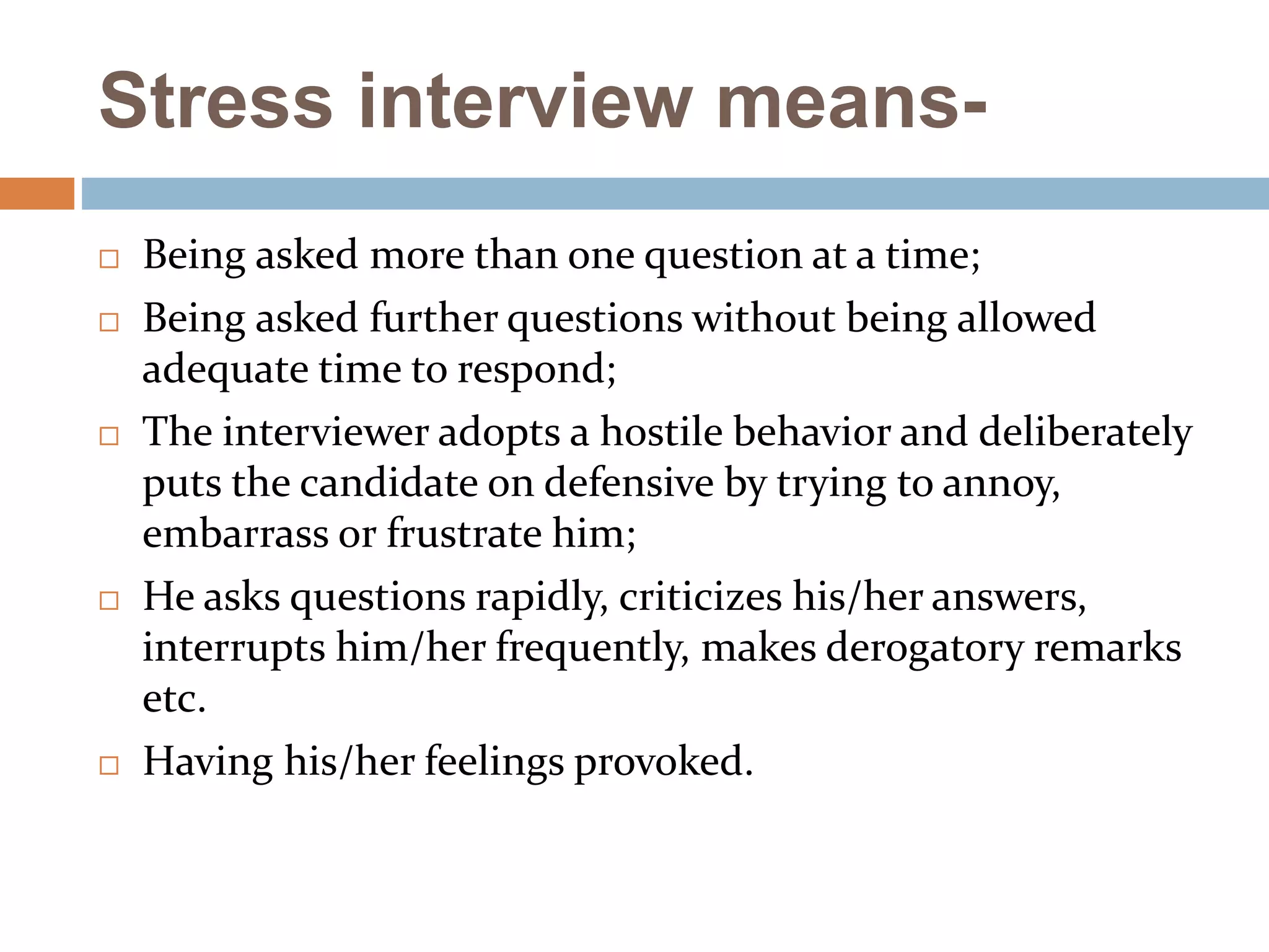 Stress interview means-
 Being asked more than one question at a time;
 Being asked further questions without being allowed
adequate time to respond;
 The interviewer adopts a hostile behavior and deliberately
puts the candidate on defensive by trying to annoy,
embarrass or frustrate him;
 He asks questions rapidly, criticizes his/her answers,
interrupts him/her frequently, makes derogatory remarks
etc.
 Having his/her feelings provoked.
 