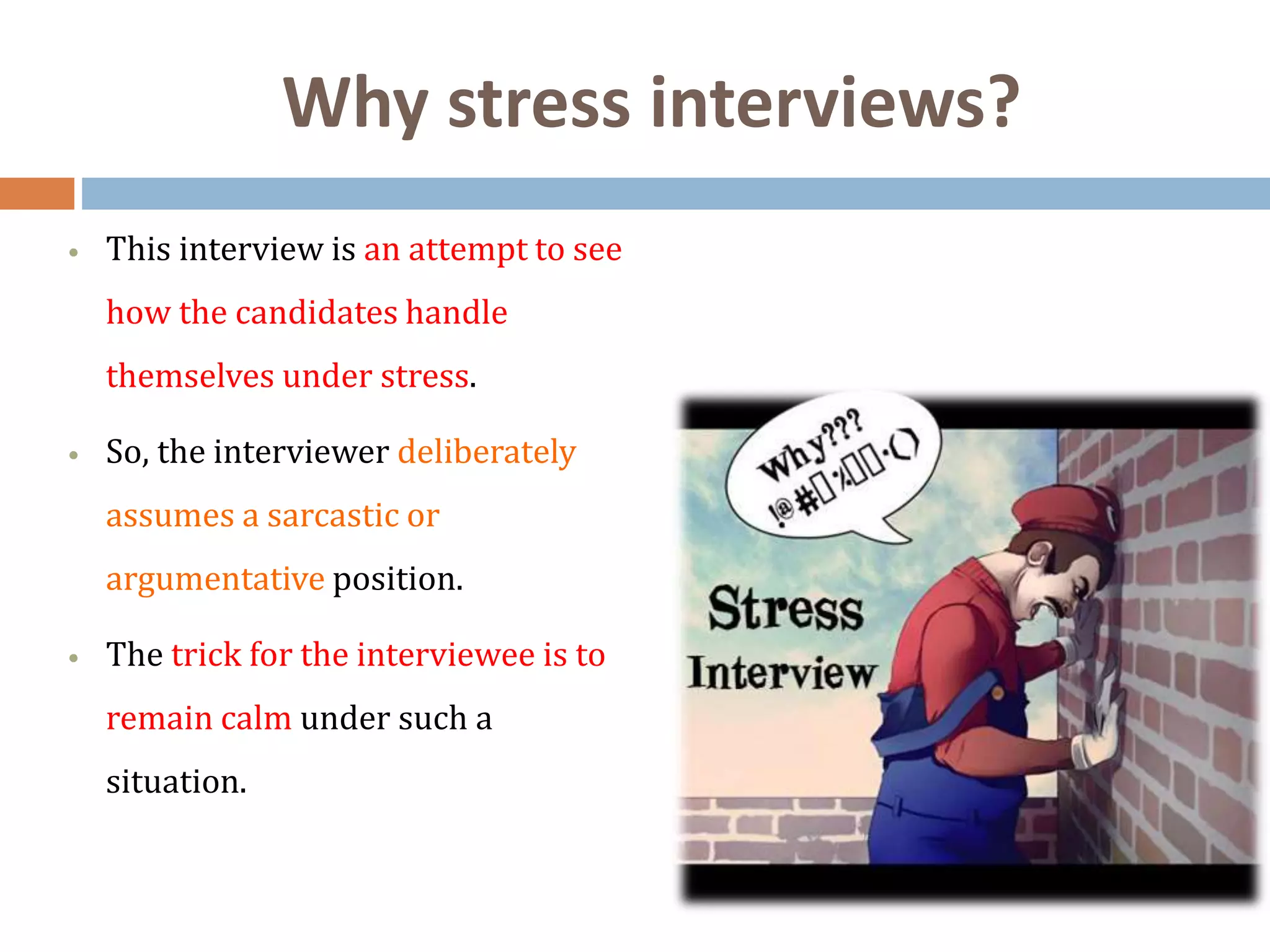 Why stress interviews?
 This interview is an attempt to see
how the candidates handle
themselves under stress.
 So, the interviewer deliberately
assumes a sarcastic or
argumentative position.
 The trick for the interviewee is to
remain calm under such a
situation.
 
