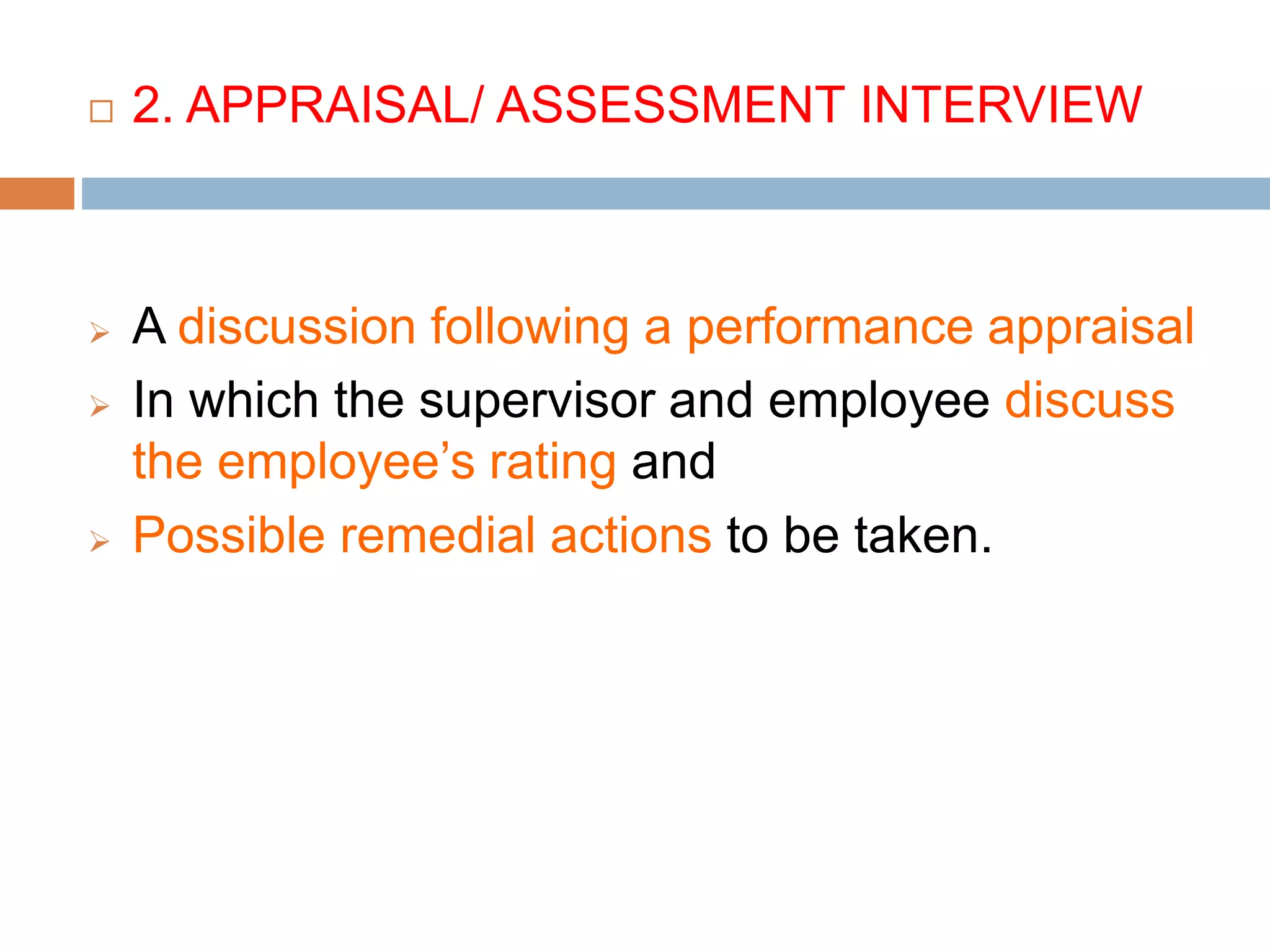  2. APPRAISAL/ ASSESSMENT INTERVIEW
 A discussion following a performance appraisal
 In which the supervisor and employee discuss
the employee’s rating and
 Possible remedial actions to be taken.
 