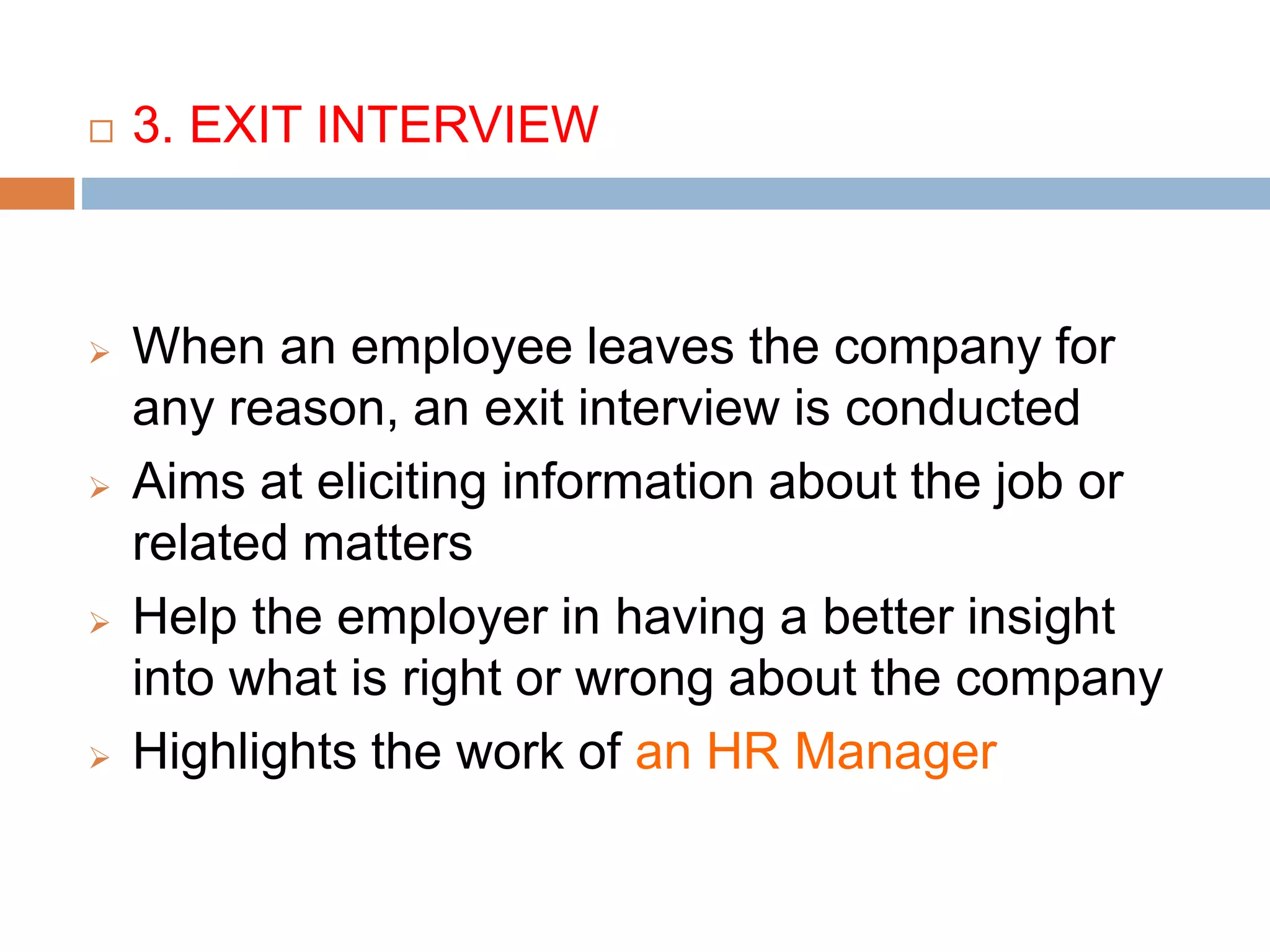  3. EXIT INTERVIEW
 When an employee leaves the company for
any reason, an exit interview is conducted
 Aims at eliciting information about the job or
related matters
 Help the employer in having a better insight
into what is right or wrong about the company
 Highlights the work of an HR Manager
 