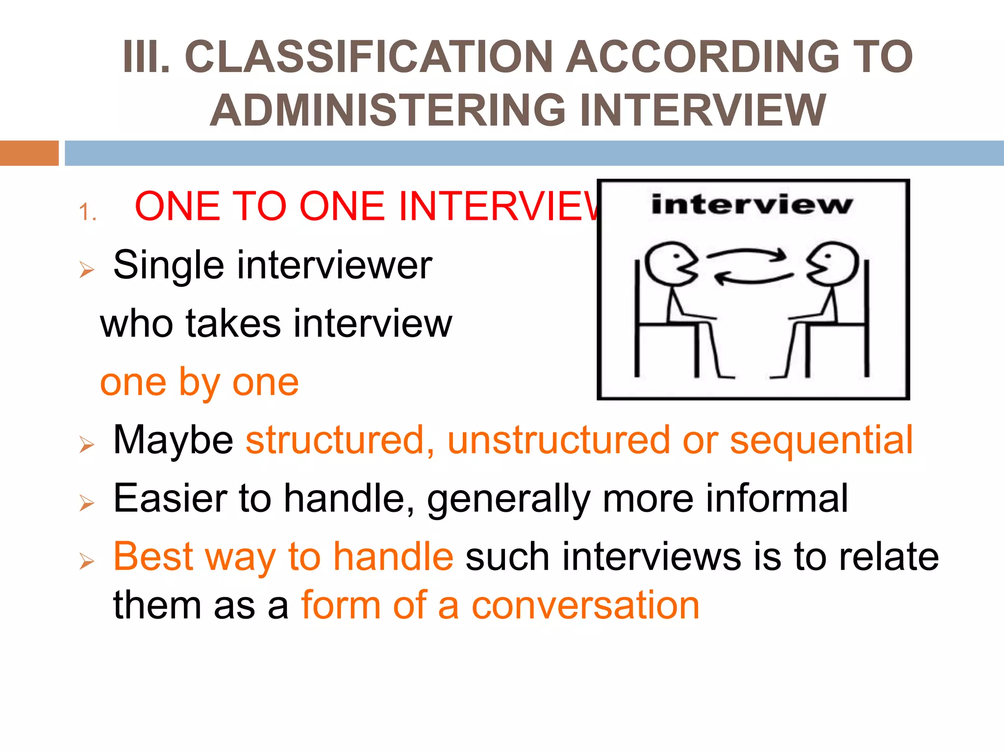 III. CLASSIFICATION ACCORDING TO
ADMINISTERING INTERVIEW
1. ONE TO ONE INTERVIEW
 Single interviewer
who takes interview
one by one
 Maybe structured, unstructured or sequential
 Easier to handle, generally more informal
 Best way to handle such interviews is to relate
them as a form of a conversation
 