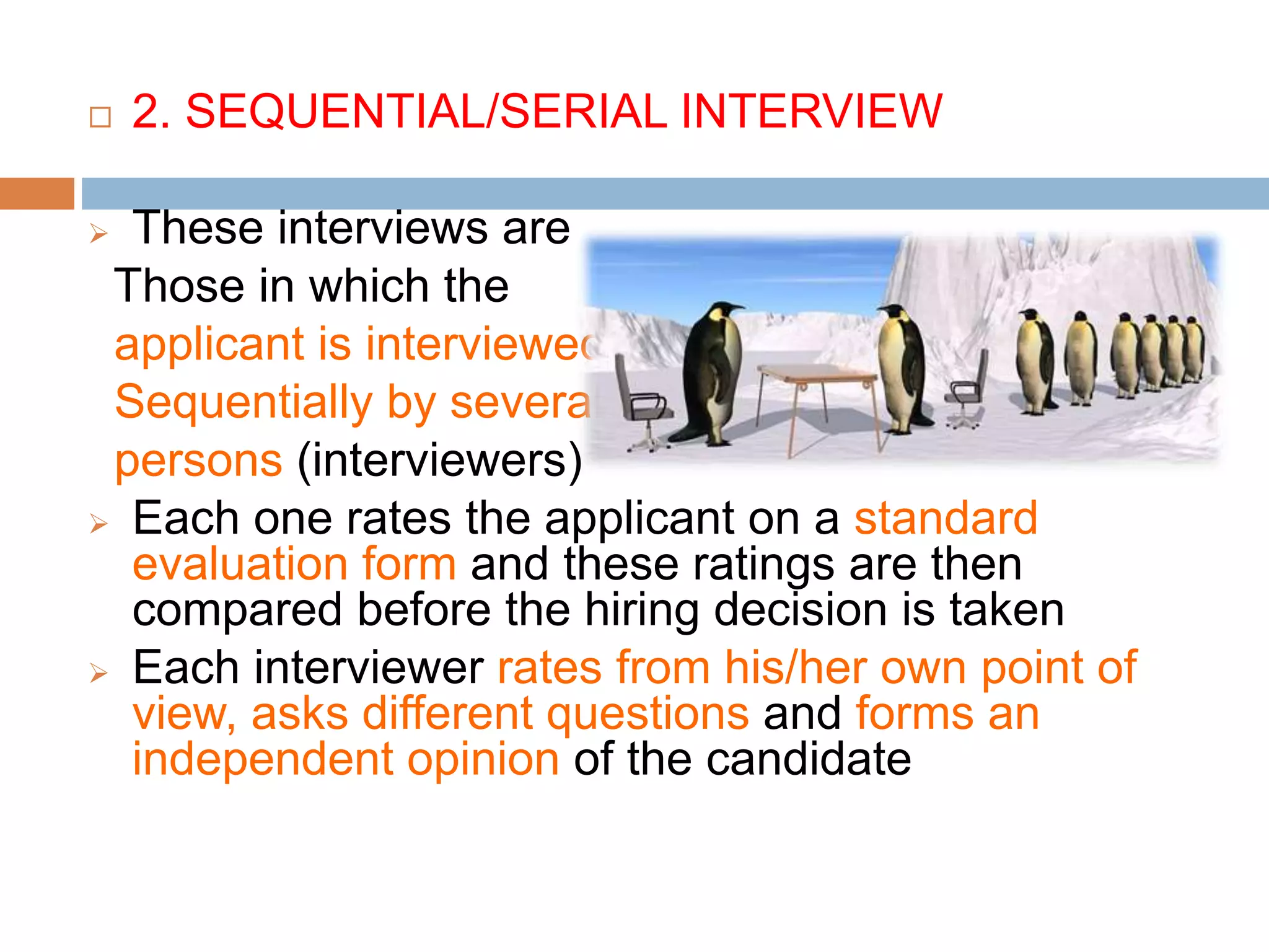  2. SEQUENTIAL/SERIAL INTERVIEW
 These interviews are
Those in which the
applicant is interviewed
Sequentially by several
persons (interviewers)
 Each one rates the applicant on a standard
evaluation form and these ratings are then
compared before the hiring decision is taken
 Each interviewer rates from his/her own point of
view, asks different questions and forms an
independent opinion of the candidate
 