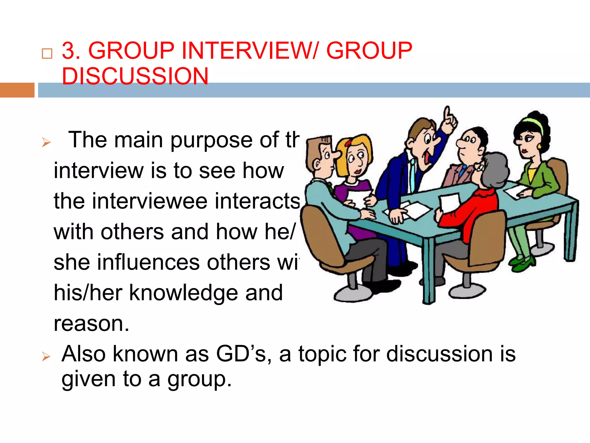  3. GROUP INTERVIEW/ GROUP
DISCUSSION
 The main purpose of this
interview is to see how
the interviewee interacts
with others and how he/
she influences others with
his/her knowledge and
reason.
 Also known as GD’s, a topic for discussion is
given to a group.
 