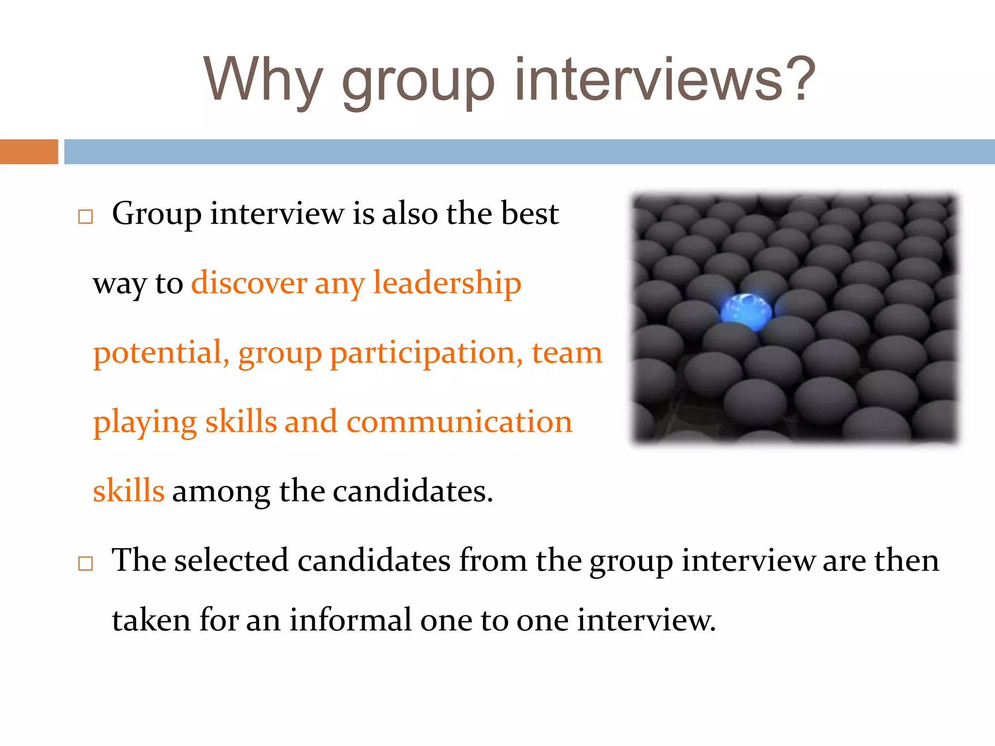 Why group interviews?
 Group interview is also the best
way to discover any leadership
potential, group participation, team
playing skills and communication
skills among the candidates.
 The selected candidates from the group interview are then
taken for an informal one to one interview.
 