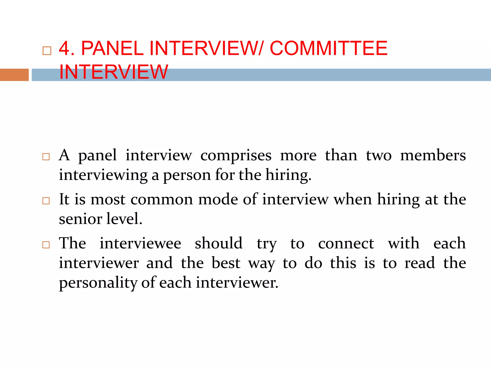 4. PANEL INTERVIEW/ COMMITTEE
INTERVIEW
 A panel interview comprises more than two members
interviewing a person for the hiring.
 It is most common mode of interview when hiring at the
senior level.
 The interviewee should try to connect with each
interviewer and the best way to do this is to read the
personality of each interviewer.
 