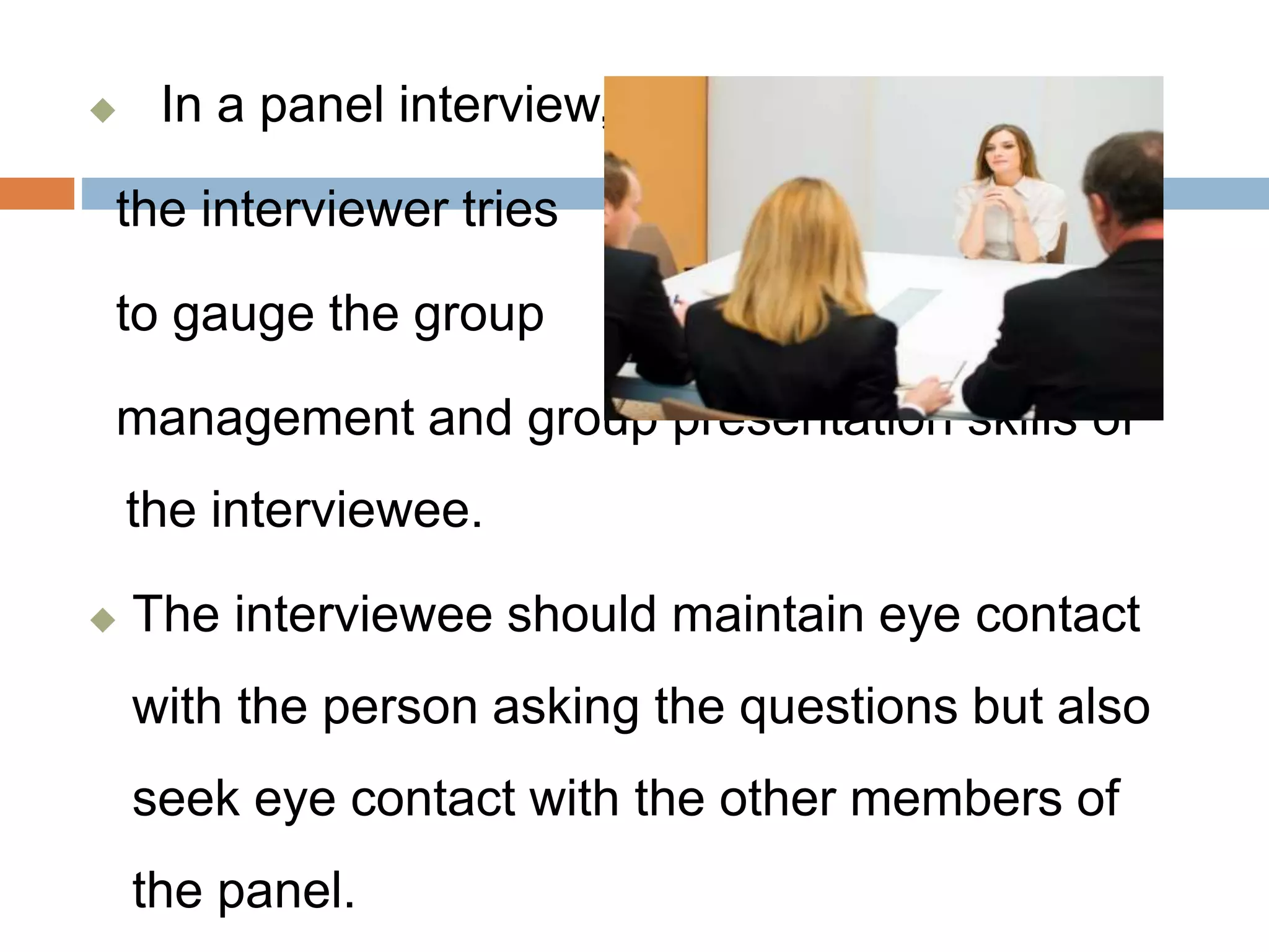  In a panel interview,
the interviewer tries
to gauge the group
management and group presentation skills of
the interviewee.
 The interviewee should maintain eye contact
with the person asking the questions but also
seek eye contact with the other members of
the panel.
 