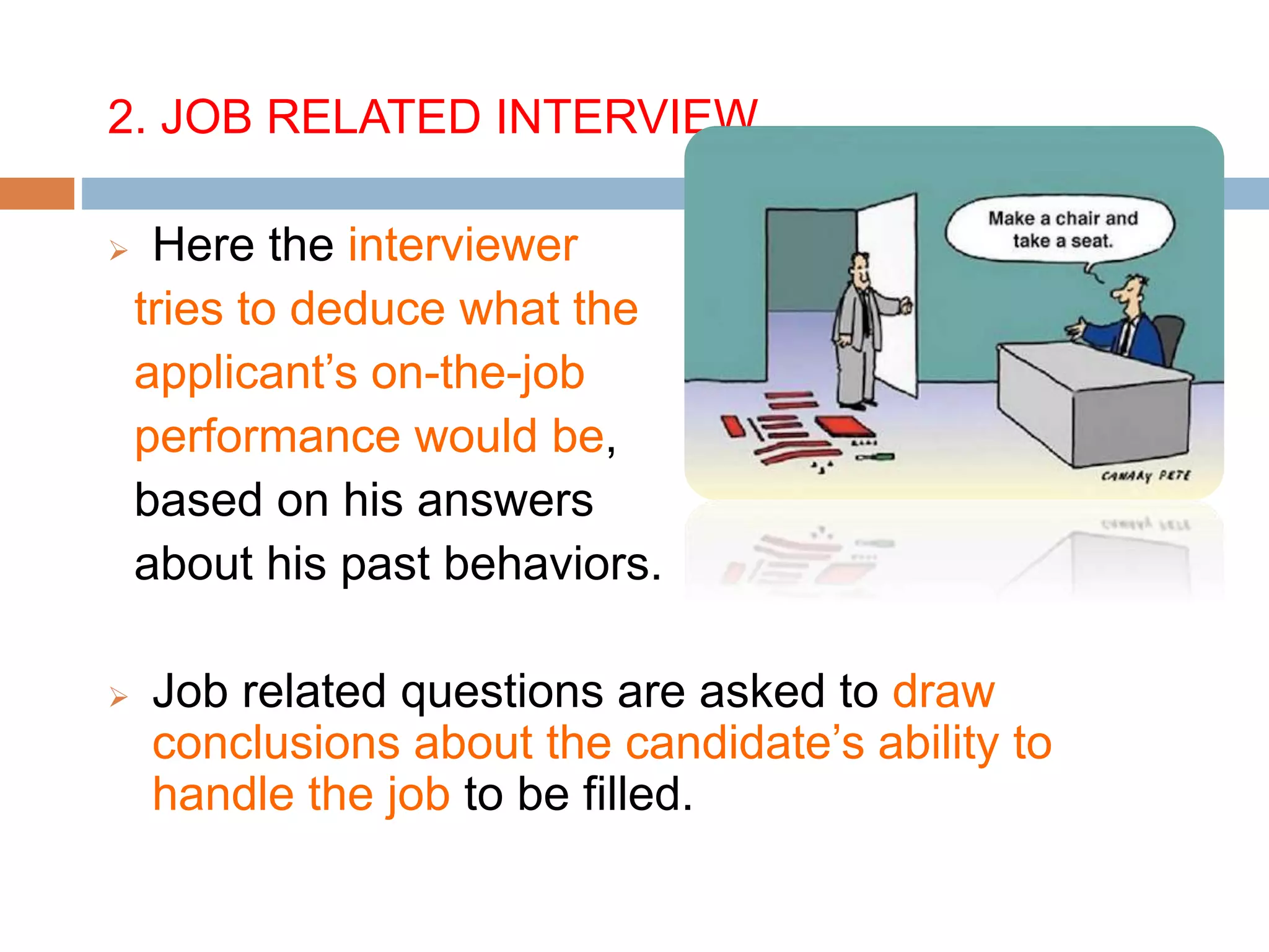 2. JOB RELATED INTERVIEW
 Here the interviewer
tries to deduce what the
applicant’s on-the-job
performance would be,
based on his answers
about his past behaviors.
 Job related questions are asked to draw
conclusions about the candidate’s ability to
handle the job to be filled.
 
