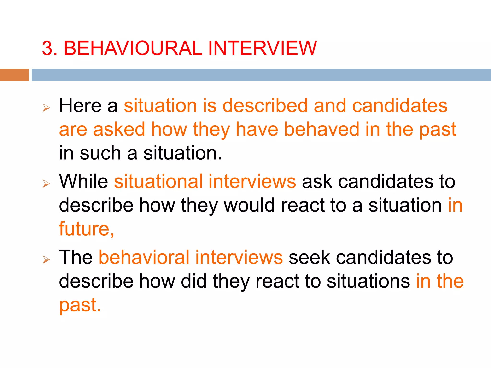 3. BEHAVIOURAL INTERVIEW
 Here a situation is described and candidates
are asked how they have behaved in the past
in such a situation.
 While situational interviews ask candidates to
describe how they would react to a situation in
future,
 The behavioral interviews seek candidates to
describe how did they react to situations in the
past.
 