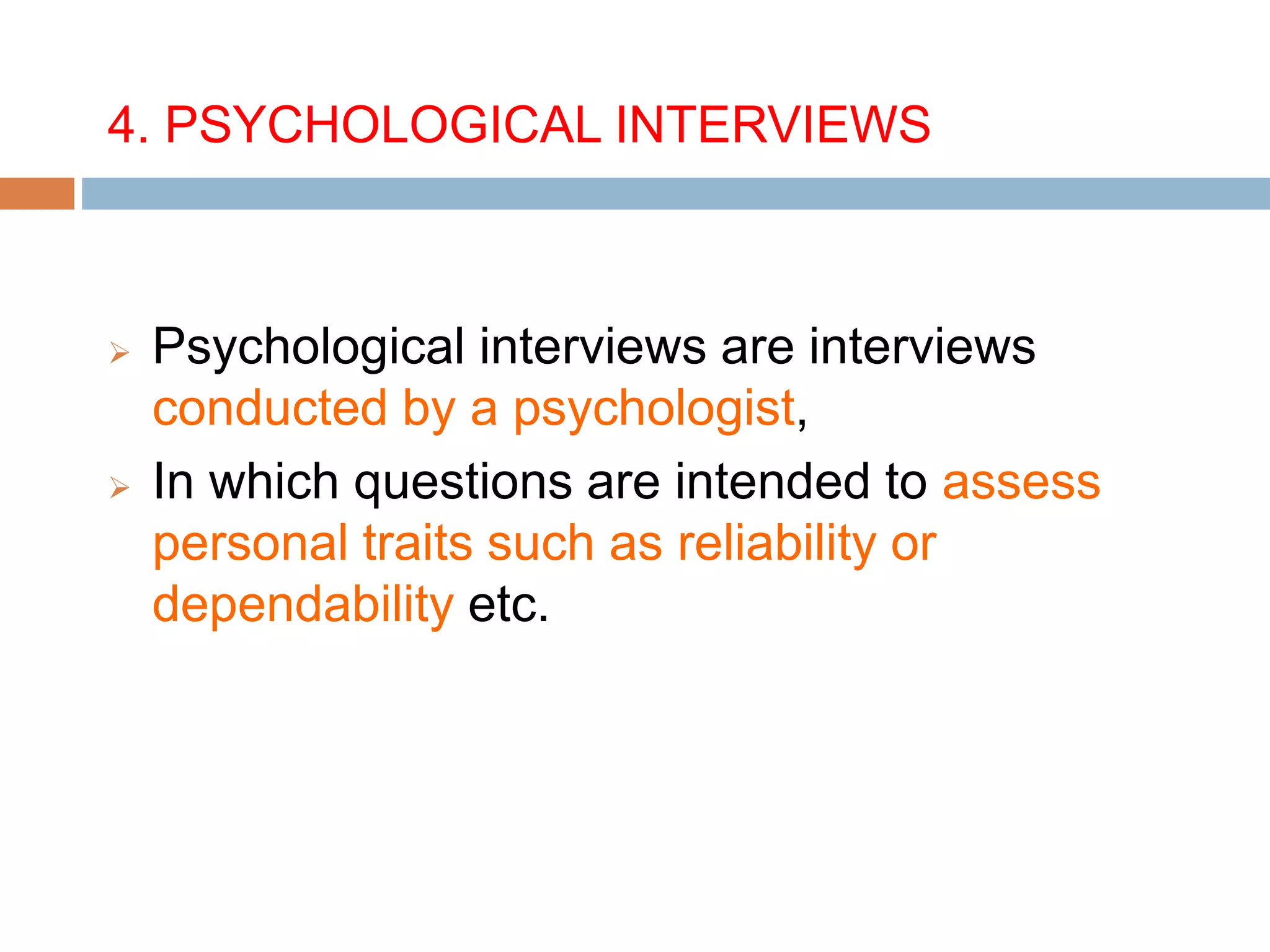 4. PSYCHOLOGICAL INTERVIEWS
 Psychological interviews are interviews
conducted by a psychologist,
 In which questions are intended to assess
personal traits such as reliability or
dependability etc.
 
