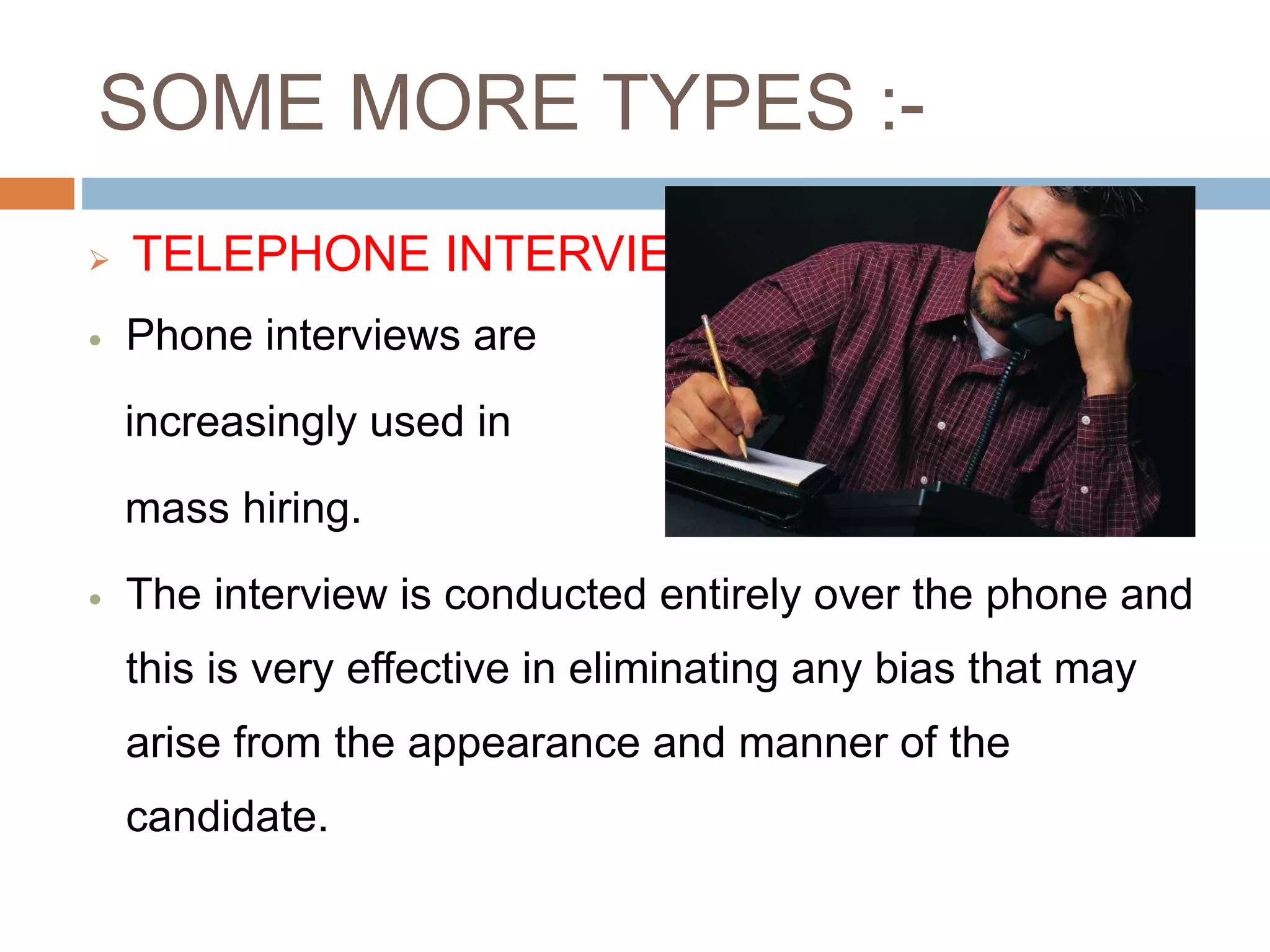 SOME MORE TYPES :-
 TELEPHONE INTERVIEW
 Phone interviews are
increasingly used in
mass hiring.
 The interview is conducted entirely over the phone and
this is very effective in eliminating any bias that may
arise from the appearance and manner of the
candidate.
 