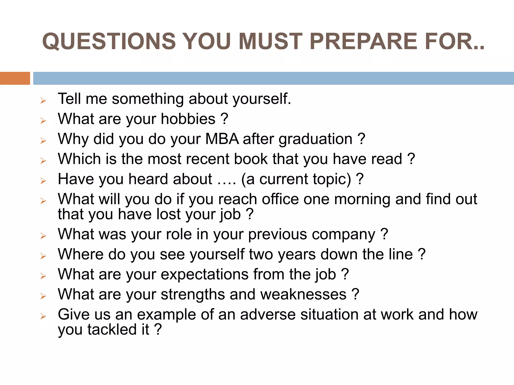 QUESTIONS YOU MUST PREPARE FOR..
 Tell me something about yourself.
 What are your hobbies ?
 Why did you do your MBA after graduation ?
 Which is the most recent book that you have read ?
 Have you heard about …. (a current topic) ?
 What will you do if you reach office one morning and find out
that you have lost your job ?
 What was your role in your previous company ?
 Where do you see yourself two years down the line ?
 What are your expectations from the job ?
 What are your strengths and weaknesses ?
 Give us an example of an adverse situation at work and how
you tackled it ?
 