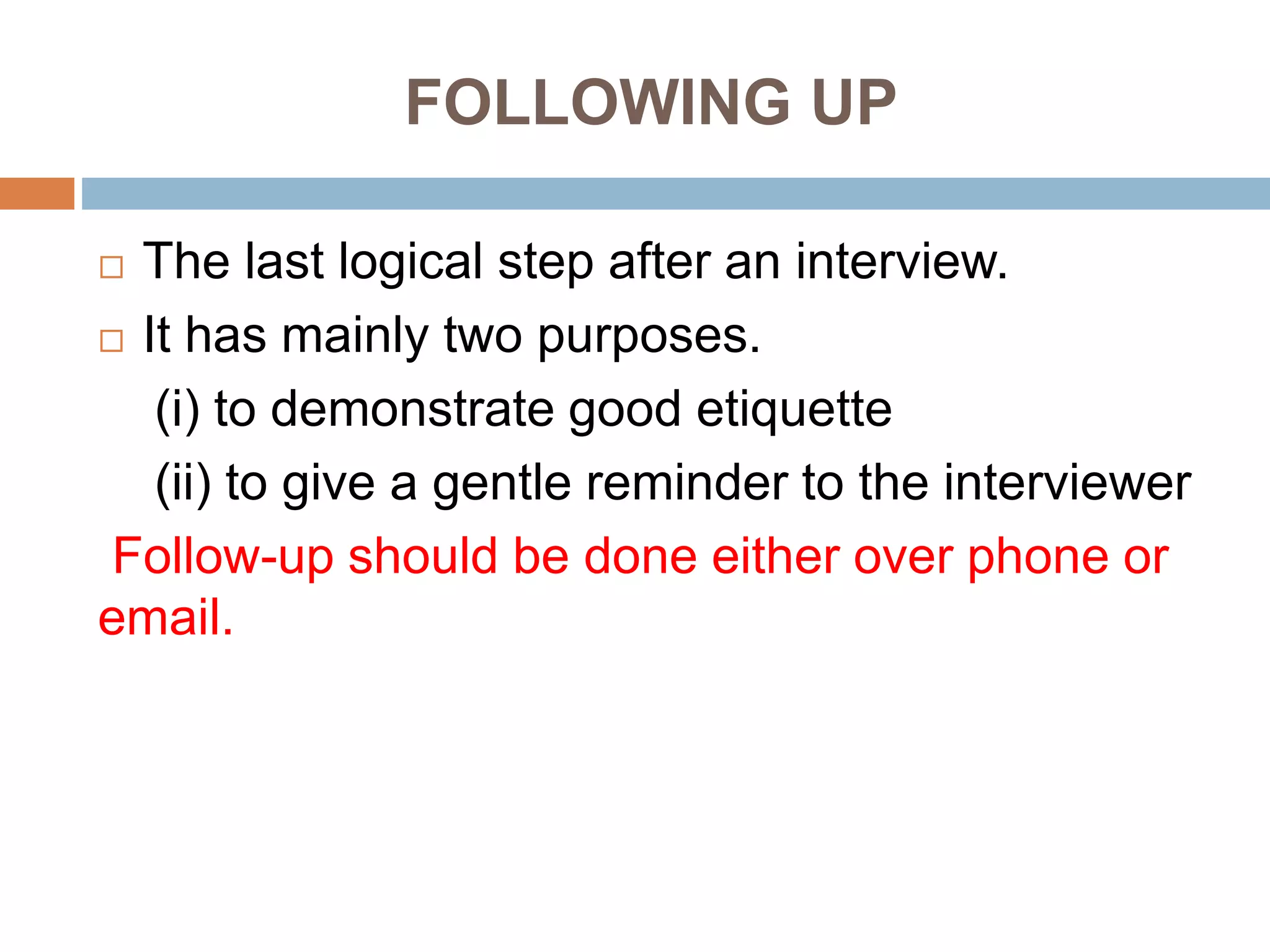 FOLLOWING UP
 The last logical step after an interview.
 It has mainly two purposes.
(i) to demonstrate good etiquette
(ii) to give a gentle reminder to the interviewer
Follow-up should be done either over phone or
email.
 