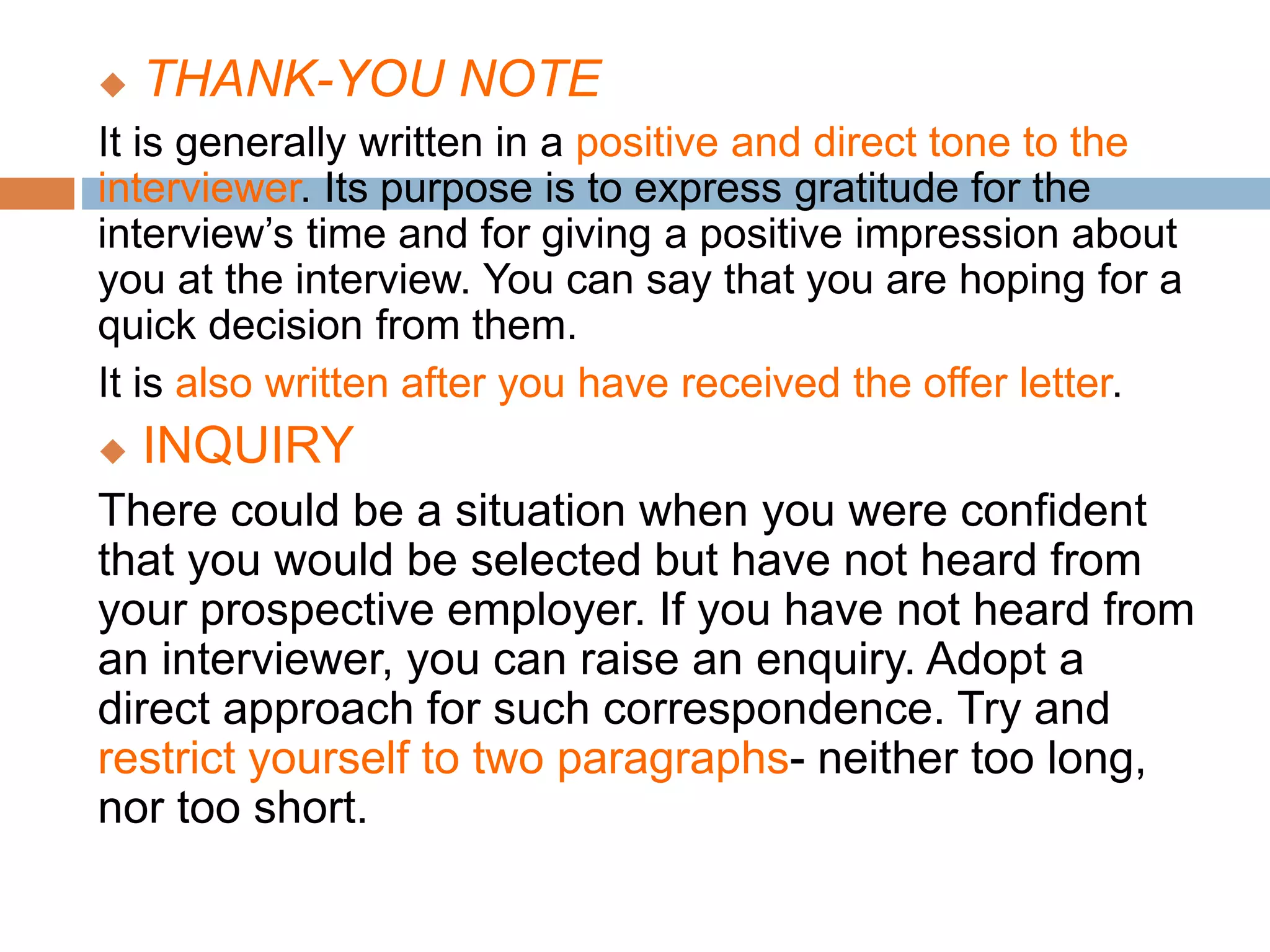  THANK-YOU NOTE
It is generally written in a positive and direct tone to the
interviewer. Its purpose is to express gratitude for the
interview’s time and for giving a positive impression about
you at the interview. You can say that you are hoping for a
quick decision from them.
It is also written after you have received the offer letter.
 INQUIRY
There could be a situation when you were confident
that you would be selected but have not heard from
your prospective employer. If you have not heard from
an interviewer, you can raise an enquiry. Adopt a
direct approach for such correspondence. Try and
restrict yourself to two paragraphs- neither too long,
nor too short.
 