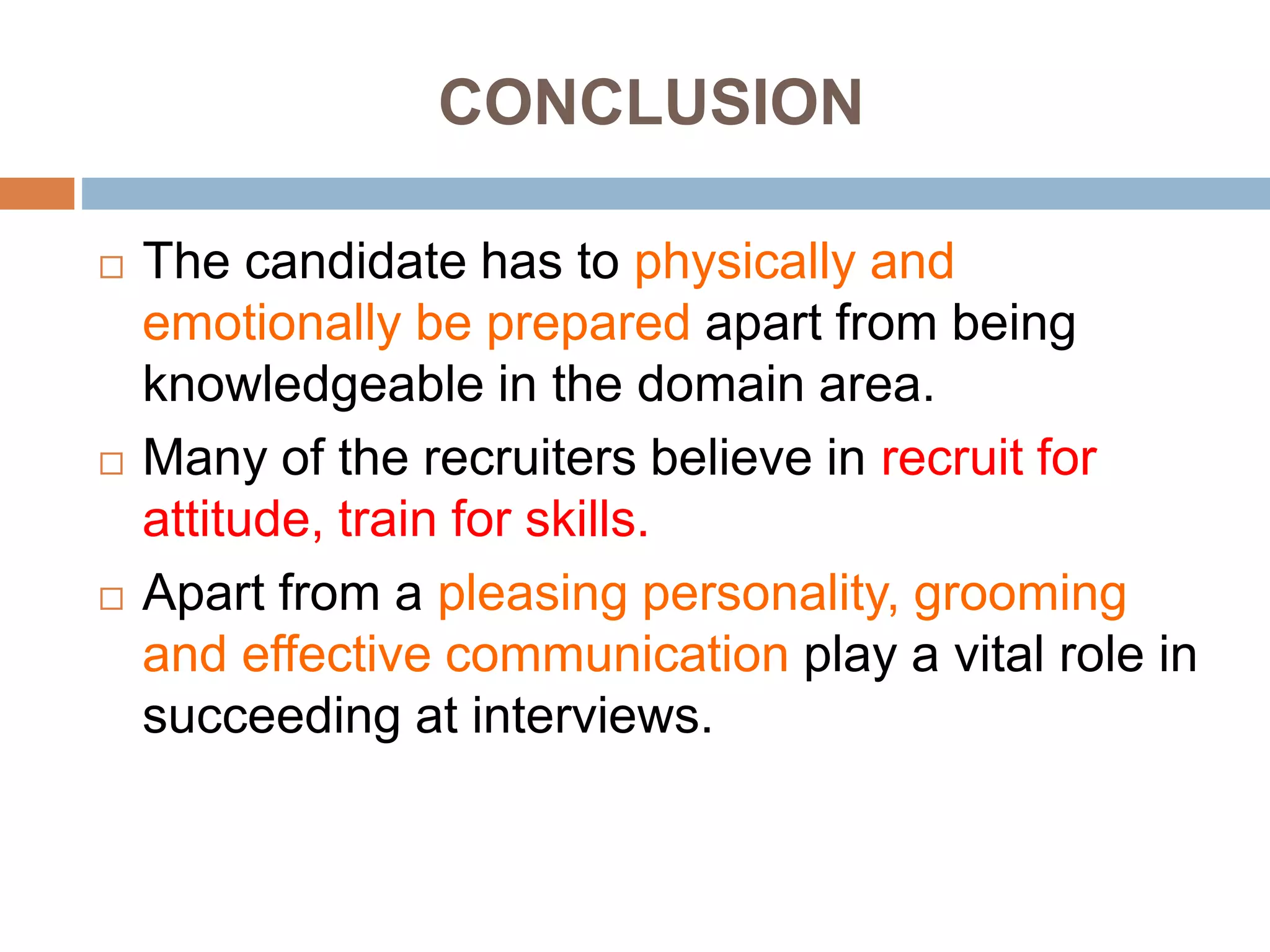 CONCLUSION
 The candidate has to physically and
emotionally be prepared apart from being
knowledgeable in the domain area.
 Many of the recruiters believe in recruit for
attitude, train for skills.
 Apart from a pleasing personality, grooming
and effective communication play a vital role in
succeeding at interviews.
 