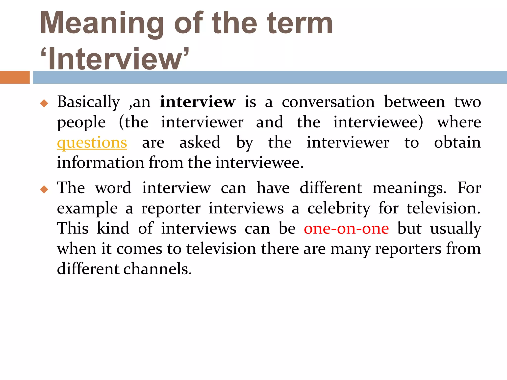 Meaning of the term
‘Interview’
 Basically ,an interview is a conversation between two
people (the interviewer and the interviewee) where
questions are asked by the interviewer to obtain
information from the interviewee.
 The word interview can have different meanings. For
example a reporter interviews a celebrity for television.
This kind of interviews can be one-on-one but usually
when it comes to television there are many reporters from
different channels.
 