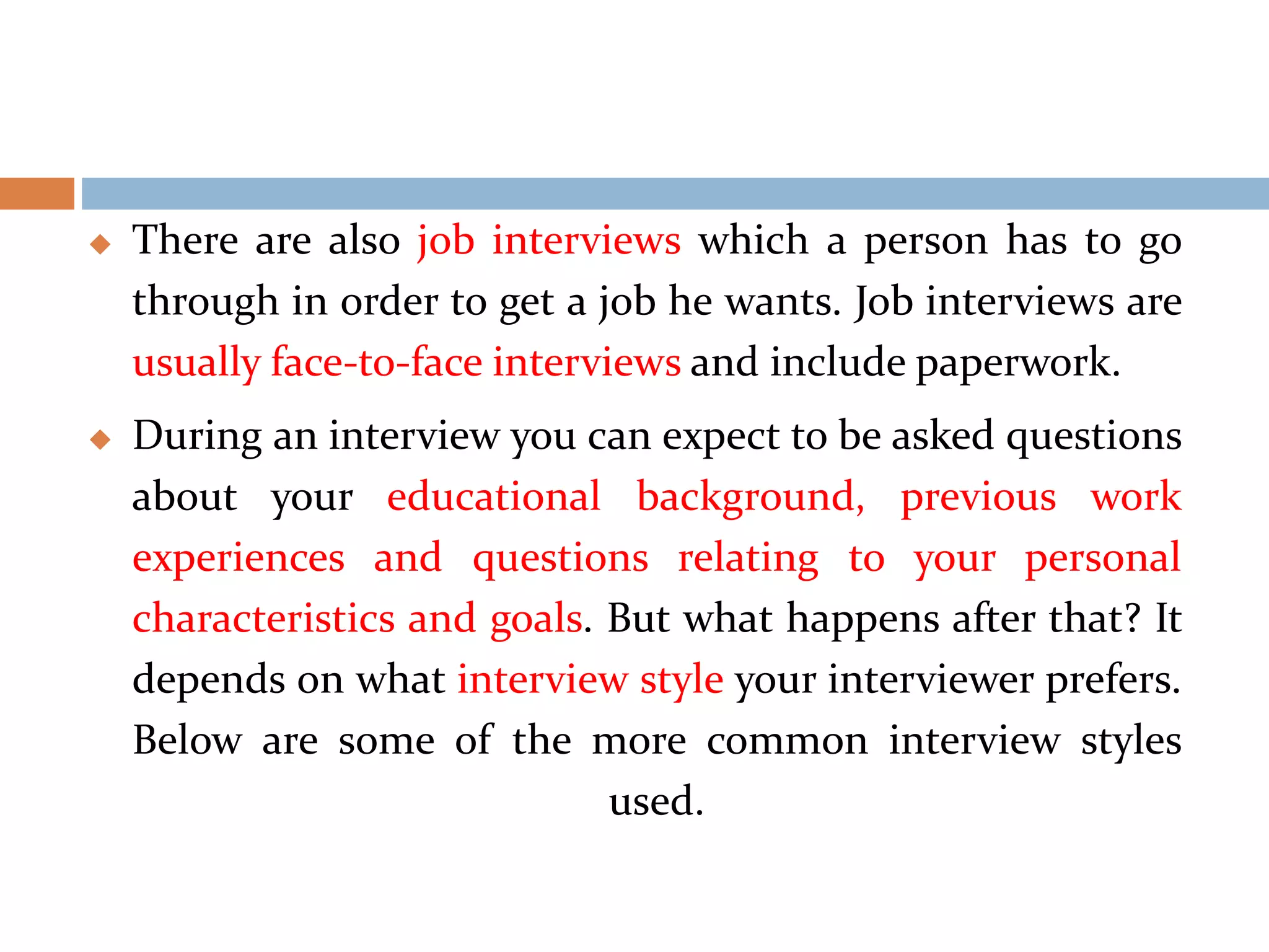  There are also job interviews which a person has to go
through in order to get a job he wants. Job interviews are
usually face-to-face interviews and include paperwork.
 During an interview you can expect to be asked questions
about your educational background, previous work
experiences and questions relating to your personal
characteristics and goals. But what happens after that? It
depends on what interview style your interviewer prefers.
Below are some of the more common interview styles
used.
 