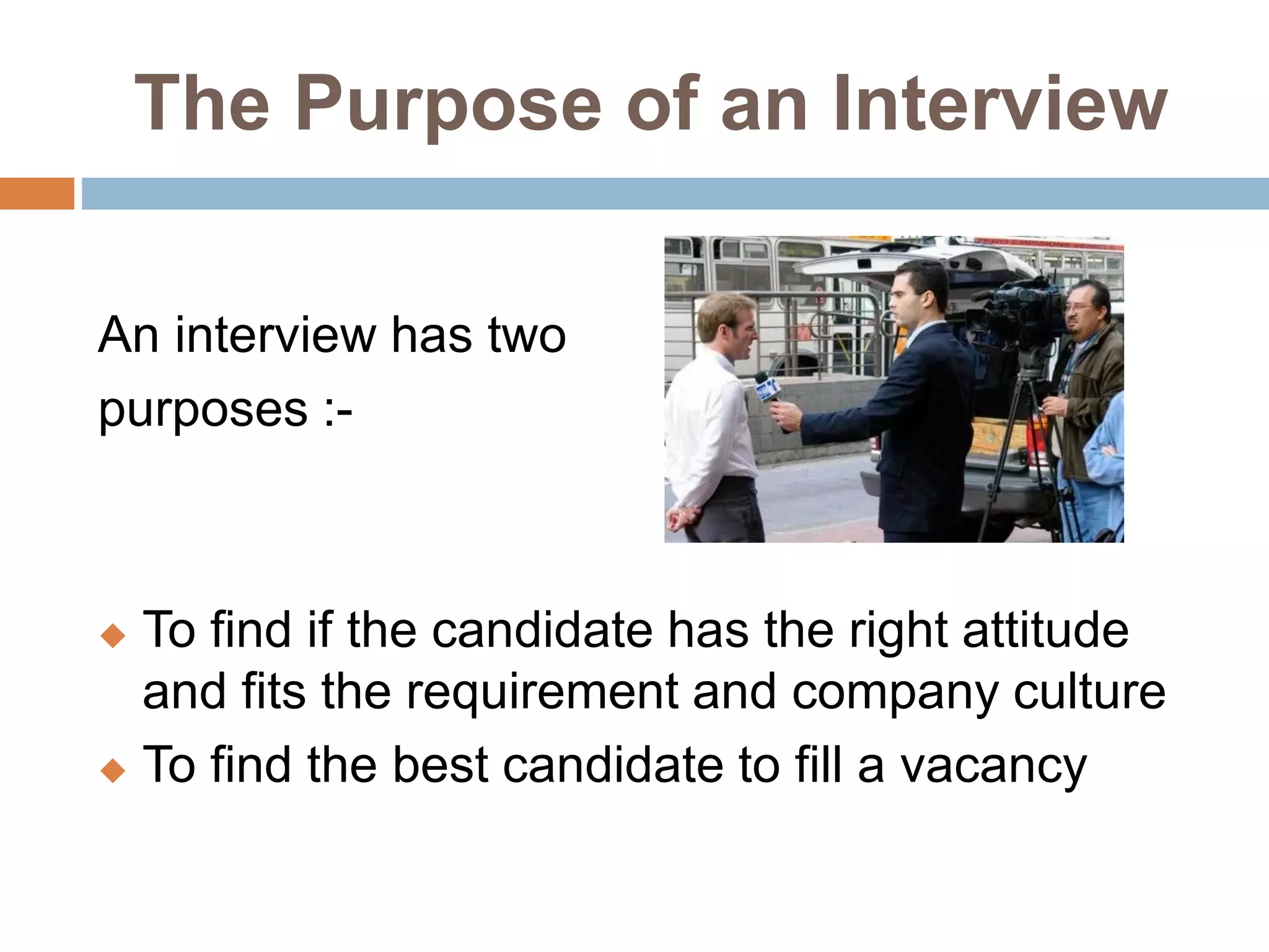 The Purpose of an Interview
An interview has two
purposes :-
 To find if the candidate has the right attitude
and fits the requirement and company culture
 To find the best candidate to fill a vacancy
 