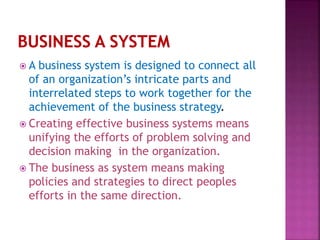  A business system is designed to connect all
of an organization’s intricate parts and
interrelated steps to work together for the
achievement of the business strategy.
 Creating effective business systems means
unifying the efforts of problem solving and
decision making in the organization.
 The business as system means making
policies and strategies to direct peoples
efforts in the same direction.
 
