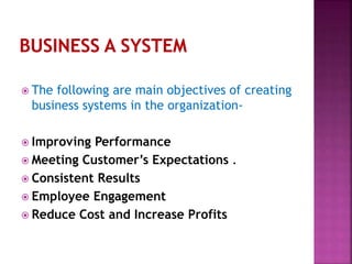  The following are main objectives of creating
business systems in the organization-
 Improving Performance
 Meeting Customer’s Expectations .
 Consistent Results
 Employee Engagement
 Reduce Cost and Increase Profits
 