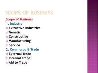 Scope of Business
1. Industry
 Extractive Industries
 Genetic
 Constructive
 Manufacturing
 Service
2. Commerce & Trade
 External Trade
 Internal Trade
 Aid to Trade
 