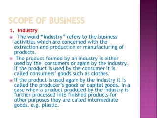 1. Industry
 The word “Industry” refers to the business
activities which are concerned with the
extraction and production or manufacturing of
products.
 The product formed by an industry is either
used by the consumers or again by the industry.
If the product is used by the consumer it is
called consumers’ goods such as clothes.
 If the product is used again by the industry it is
called the producer’s goods or capital goods. In a
case when a product produced by the industry is
further processed into finished products for
other purposes they are called intermediate
goods. e.g. plastic.
 